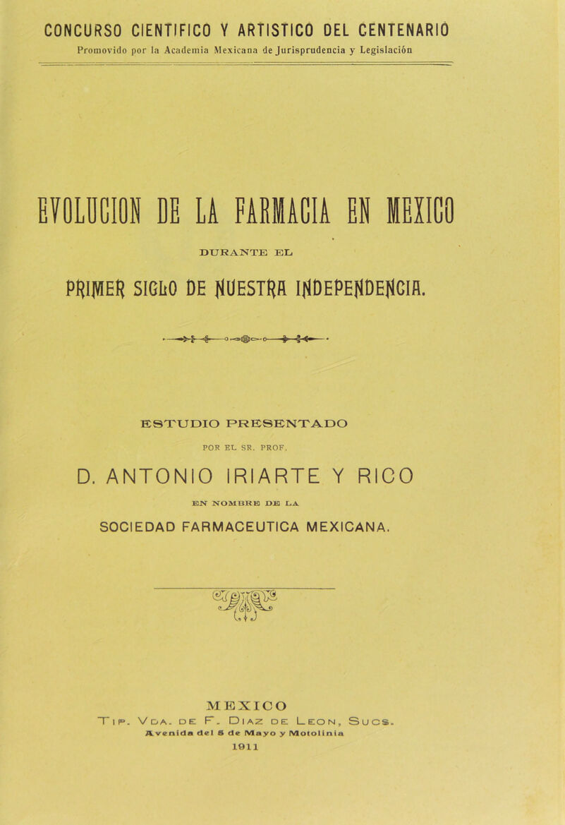 CONCURSO CIENTIFICO Y ARTISTICO DEL CENTENARIO Promovido por la Academia Mexicana de Jurisprudencia y Legislación EVOLUCION DE LA FARMACIA EN MEXICO DURANTE EL PRIJVIER SIGLO DE fíÜESTRñ IflDEPEJlDEflCIfl. ESTUDIO PRESENTADO POR EL. SR. PROF. D. ANTONIO iRIARTE Y RICO EN NOMBRE OJH LA SOCIEDAD FARMACEUTICA MEXICANA. MEXICO Tip. Vda. de F. Díaz de León, Sucs. Avenida del S de IVIayo y IVlotolinia 1911