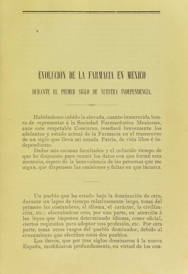 * IAJ Habiéndome cabido la elevada, cuanto inmerecida hon- ra de representar á la Sociedad Farmacéutica Mexicana, ante este respetable Concurso, reseñaré brevemente los adelantos y estado actual de la Farmacia en el transcurso de un siglo que lleva mi amada Patria, de vida libre é in- dependiente. Dadas mis escasas facultades y el reducido tiempo de que he dispuesto para reunir los datos con que formé esta memoria, espero de la benevolencia de las personas que me oigan, que dispensen las omisiones y faltas en que incurra. Un pueblo que ha estado bajo la dominación de otro, durante un lapso de tiempo relativamente largo, toma del primero las costumbres, el idioma, el carácter, la civiliza- ción, etc.; efectuándose esto, por una parte, en atención á las leyes que imponen determinado idioma, como oficial, ciertos requisitos para adoptar una profesión, etc. Por otra parte, toma otros rasgos del pueblo dominador, debido al cruzamiento que efectúan estos dos pueblos. Los iberos, que por tres siglos dominaron á la nueva España, modificaron profundamente, en virtud de los con-