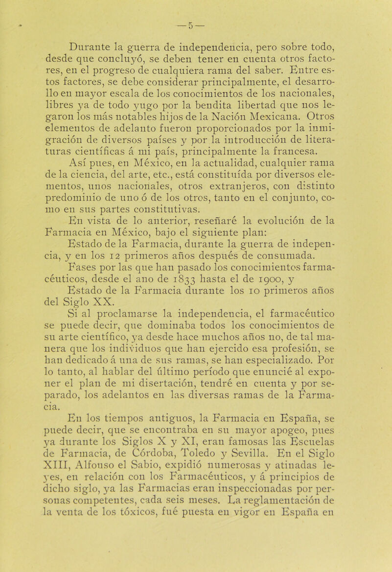 Durante la guerra de independencia, pero sobre todo, desde que concilló, se deben tener en cuenta otros facto- res, en el progreso de cualquiera rama del saber. Entre es- tos factores, se debe considerar principalmente, el desarro- llo en mayor escala de los conocimientos de los nacionales, libres ya de todo yugo por la bendita libertad que nos le- garon los más notables hijos de la Nación Mexicana. Otros elementos de adelanto fueron proporcionados por la inmi- gración de diversos países y por la introducción de litera- turas científicas á mi país, principalmente la francesa. Así pues, en México, en la actualidad, cualquier rama de la ciencia, del arte, etc., está constituida por diversos ele- mentos, unos nacionales, otros extranjeros, con distinto predominio de uno ó de los otros, tanto en el conjunto, co- mo en sus partes constitutivas. En vista de lo anterior, reseñaré la evolución de la Farmacia en México, bajo el siguiente plan: Estado déla Farmacia, durante la guerra de indepen- cia, y en los 12 primeros años después de consumada. Fases por las que han pasado los conocimientos farma- céuticos, desde el ano de 1833 hasta el de 1900, y Estado de la Farmacia durante los 10 primeros años del Siglo XX. Si al proclamarse la independencia, el farmacéutico se puede decir, que dominaba todos los conocimientos de su arte científico, ya desde hace muchos años no, de tal ma- nera que los individuos que han ejercido esa profesión, se han dedicado á una de sus ramas, se han especializado. Por lo tanto, al hablar del último período que enuncié al expo- ner el plan de mi disertación, tendré en cuenta y por se- parado, los adelantos en las diversas ramas de la Farma- cia. En los tiempos antiguos, la Farmacia en España, se puede decir, que se encontraba en su mayor apogeo, pues ya durante los Siglos X y XI, eran famosas las Escuelas de Farmacia, de Córdoba, Toledo y Sevilla. En el Siglo XIII, Alfouso el Sabio, expidió numerosas 3^ atinadas le- 3*es, en relación con los Farmacéuticos, y á principios de dicho siglo, ya las Farmacias eran inspeccionadas por per- sonas competentes, cada seis meses. La reglamentación de la venta de los tóxicos, fué puesta en vigor en España en