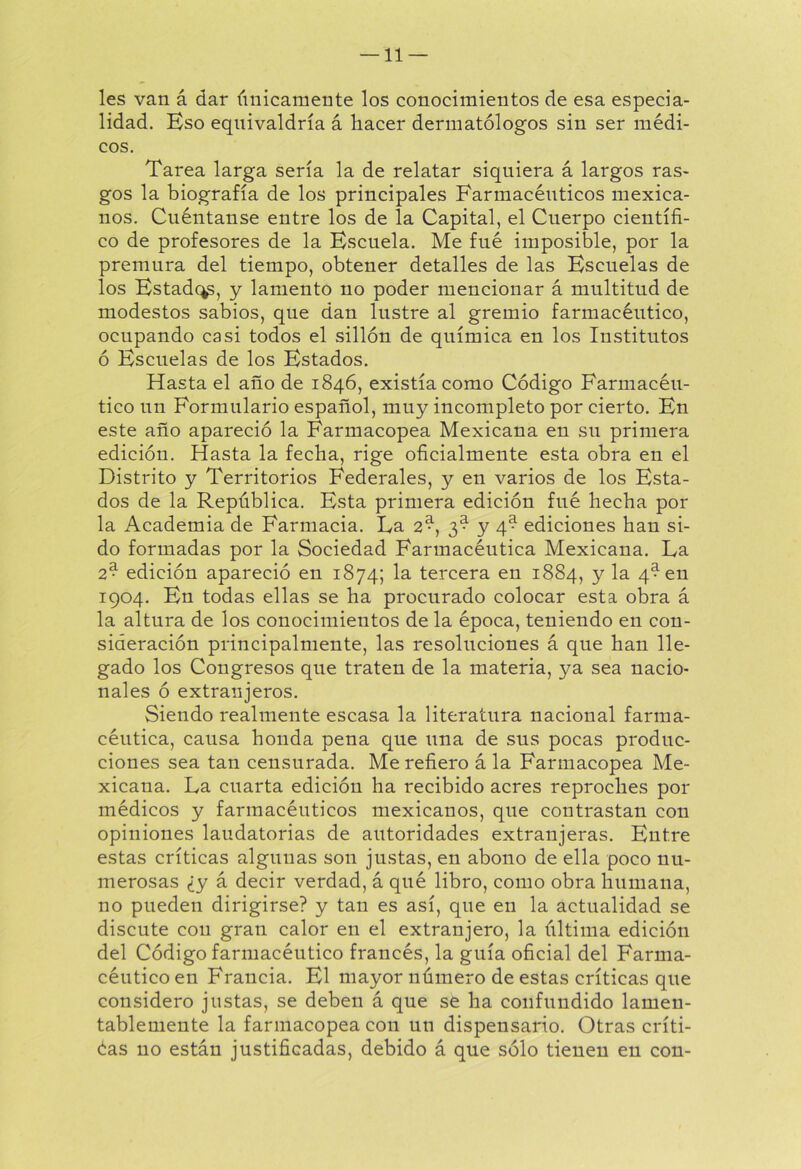 — li- les van á dar únicamente los conocimientos de esa especia- lidad. Eso equivaldría á hacer dermatólogos sin ser médi- cos. Tarea larga sería la de relatar siquiera á largos ras- gos la biografía de los principales Farmacéuticos mexica- nos. Cuéntanse entre los de la Capital, el Cuerpo científi- co de profesores de la Escuela. Me fné imposible, por la premura del tiempo, obtener detalles de las Escuelas de los Estadc^, y lamento no poder mencionar á multitud de modestos sabios, que dan lustre al gremio farmacéutico, ocupando casi todos el sillón de química en los Institutos ó Escuelas de los Estados. Hasta el año de 1846, existía como Código Farmacéu- tico un Formulario español, muy incompleto por cierto. En este año apareció la Farmacopea Mexicana en su primera edición. Hasta la fecha, rige oficialmente esta obra en el Distrito y Territorios Federales, y en varios de los Esta- dos de la República. Esta primera edición fué hecha por la Academia de Farmacia. La 2^, 3^ y 4^ ediciones han si- do formadas por la Sociedad Farmacéutica Mexicana. La 2* edición apareció en 1874; la tercera en 1884, y la 4^ en 1904. En todas ellas se ha procurado colocar esta obra á la altura de los conocimientos de la época, teniendo en con- sideración principalmente, las resoluciones á que han lle- gado los Congresos que traten de la materia, ya sea nacio- nales ó extranjeros. Siendo realmente escasa la literatura nacional farma- céutica, causa honda pena que una de sus pocas produc- ciones sea tan censurada. Me refiero á la Farmacopea Me- xicana. La cuarta edición ha recibido acres reproches por médicos y farmacéuticos mexicanos, que contrastan con opiniones laudatorias de autoridades extranjeras. Entre estas críticas algunas son justas, en abono de ella poco nu- merosas ¿y á decir verdad, á qué libro, como obra humana, no pueden dirigirse? y tan es así, que en la actualidad se discute con gran calor en el extranjero, la última edición del Código farmacéutico francés, la guía oficial del Farma- céutico en Francia. El mayor número de estas críticas que considero justas, se deben á que se ha confundido lamen- tablemente la farmacopea con un dispensario. Otras críti- éas no están justificadas, debido á que sólo tienen en con-