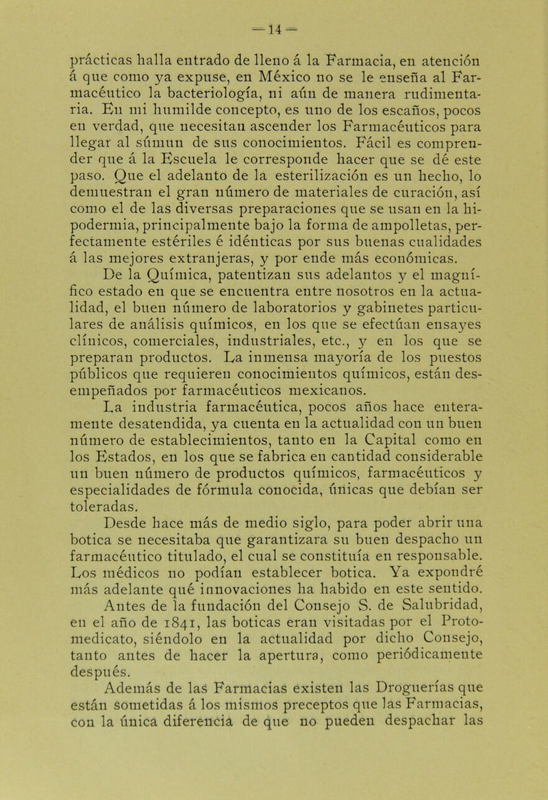 prácticas halla entrado de lleno á la Farmacia, en atención á que como ya expuse, en México no se le enseña al Far- macéutico la bacteriología, ni aún de manera rudimenta- ria. Ku mi humilde concepto, es uno de los escaños, pocos en verdad, que necesitan ascender los Farmacéuticos para llegar al súrnun de sus conocimientos. Fácil es compren- der que á la Escuela le corresponde hacer que se dé este paso. Que el adelanto de la esterilización es un hecho, lo demuestran el gran número de materiales de curación, así como el de las diversas preparaciones que se usan en la hi- podermia, principalmente bajo la forma de ampolletas, per- fectamente estériles é idénticas por sus buenas cualidades á las mejores extranjeras, y por ende más económicas. De la Química, patentizan sus adelantos y el magní- fico estado en que se encuentra entre nosotros en la actua- lidad, el buen número de laboratorios y gabinetes particu- lares de análisis químicos, en los que se efectúan ensayes clínicos, comerciales, industriales, etc., y en los que se preparan productos. Da inmensa mayoría de los puestos públicos que requieren conocimientos químicos, están des- empeñados por farmacéuticos mexicanos. La industria farmacéutica, pocos años hace entera- mente desatendida, ya cuenta en la actualidad con un buen número de establecimientos, tanto en la Capital como en los Estados, en los que se fabrica en cantidad considerable un buen número de productos químicos, farmacéuticos y especialidades de fórmula conocida, únicas que debían ser toleradas. Desde hace más de medio siglo, para poder abrir una botica se necesitaba que garantizara su buen despacho un farmacéutico titulado, el cual se constituía en responsable. Los médicos no podían establecer botica. Ya expondré más adelante qué innovaciones ha habido en este sentido. Antes de la fundación del Consejo S. de Salubridad, en el año de 1841, las boticas eran visitadas por el Proto- medicato, siéndolo en la actualidad por dicho Consejo, tanto antes de hacer la apertura, como periódicamente después. Además de las Farmacias existen las Droguerías que están sometidas á los mismos preceptos que las Farmacias, con la única diferencia, de que no pueden despachar las