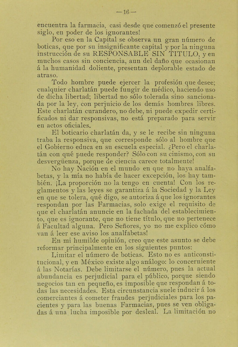 encuentra la farmacia, casi desde que comenzó el presente siglo, en poder de los ignorantes! Por eso en la Capital se observa un gran número de boticas, que por su insignificante capital y por la ninguna instrucción de su RESPONSABLE SIN TITULO, yen muchos casos sin conciencia, aun del daño que ocasionan á la humanidad doliente, presentan deplorable estado de atraso. Todo hombre puede ejercer la profesión que desee; cualquier charlatán puede fungir de médico, haciendo uso de dicha libertad; libertad no sólo tolerada sino sanciona- da por la ley, con perjuicio de los demás hombres libres. Este charlatán curandero, no debe, ni puede expedir certi- ficados ni dar responsivas, no está preparado para servir en actos oficiales. El boticario charlatán da, y se le recibe sin ninguna traba la responsiva, que corresponde sólo al hombre que el Gobierno educa en su escuela especial. ¿Pero el charla- tán con qué puede responder? Sólo con su cinismo, con su desvergüenza, porque de ciencia carece totalmente! No hay Nación en el mundo en que no haya analfa- betas, y la mía no había de hacer excepción, los hay tam- bién. ¡La proporción no la tengo en cuenta! Con los re- glamentos y las leyes se garantiza á la Sociedad y la Ley en que se tolera, qué digo, se autoriza á que los ignorantes respondan por las Farmacias, solo exige el requisito de que el charlatán anuncie en la fachada del establecimien- to, que es ignorante, que no tiene título, que no pertenece á Facultad alguna. Pero Señores, yo no me explico cómo van á leer ese aviso los analfabetas! En mi humilde opinión, creo que este asunto se debe reformar principalmente en los siguientes puntos: Limitar el número de boticas. Esto no es anticonsti- tucional, y en México existe algo análogo: lo concerniente á las Notarías. Debe limitarse el número, pues la actual abundancia es perjudicial para el público, porque siendo negocios tan en pequeño, es imposible que respondan á to- das las necesidades. Esta circunstancia suele inducir á los comerciantes á cometer fraudes perjudiciales para los pa- cientes y para las buenas Farmacias, pues se ven obliga- das á una lucha imposible por desleal. La limitación no