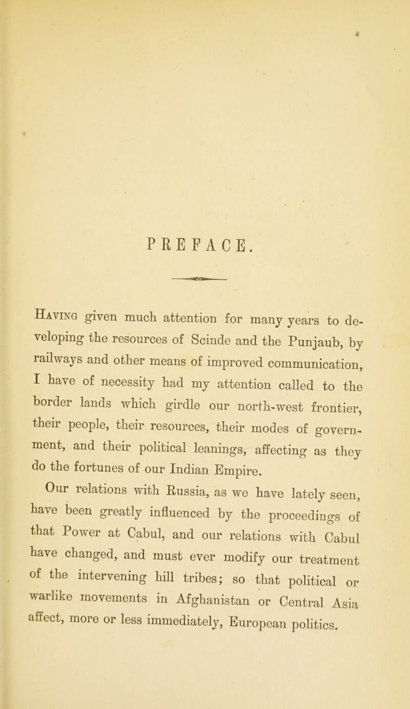 PREFACE. Having given much attention for many years to de- veloping the resources of Scinde and the Punjaub, by railways and other means of improved communication, I have of necessity had my attention called to the border lands which girdle our north-west frontier, their people, their resources, their modes of govern- ment, and their political leanings, affecting as they do the fortunes of our Indian Empire. Our relations with Russia, as we have lately seen, have been greatly influenced by the proceedings of that Power at Cabul, and our relations with Cabul have changed, and must ever modify our treatment of the intervening hill tribes; so that political or warlike movements in Afghanistan or Central Asia affect, more or less immediately, European politics.