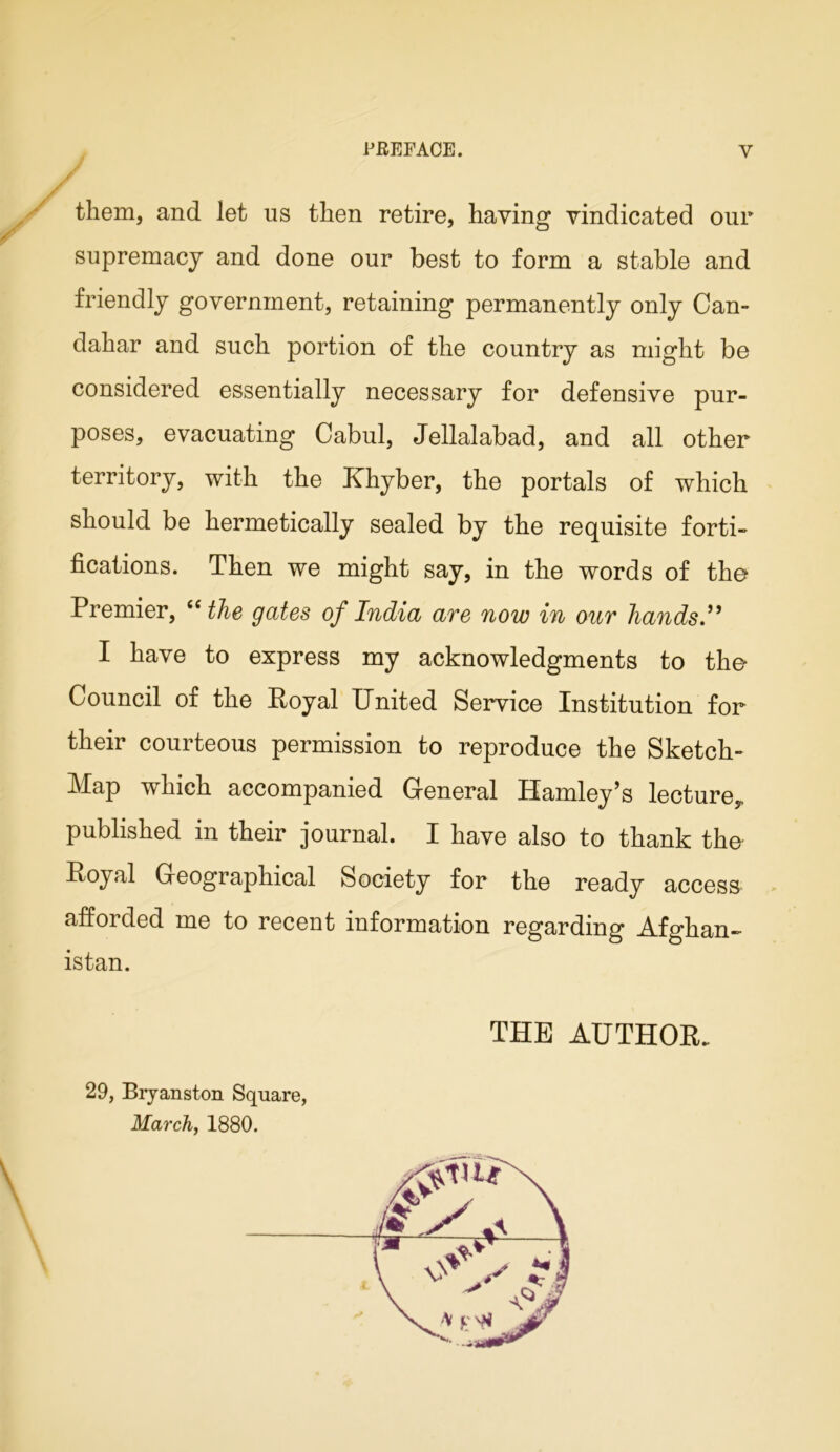 / them, and let us then retire, having vindicated our supremacy and done our best to form a stable and friendly government, retaining permanently only Can- dahar and such portion of the country as might be considered essentially necessary for defensive pur- poses, evacuating Cabul, Jellalabad, and all other territory, with the Khyber, the portals of which should be hermetically sealed by the requisite forti- fications. Then we might say, in the words of the Premier, “ the gates of India are now in our hands.” I have to express my acknowledgments to the Council of the Royal United Service Institution for their courteous permission to reproduce the Sketch- Map which accompanied General Hamley’s lecture,, published in their journal. I have also to thank the Royal Geographical Society for the ready access afforded me to recent information regarding Afghan- istan. THE AUTHOR. 29, Bryanston Square, March, 1880.