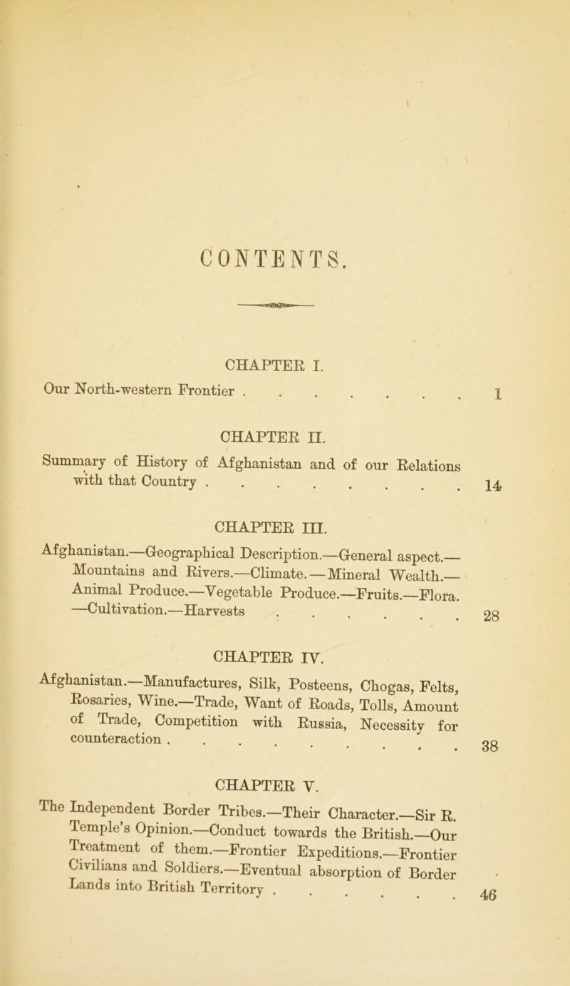 CONTENTS. CHAPTER I. Our North-western Frontier . CHAPTER II. Summary of History of Afghanistan and of our Relations with that Country ..... U CHAPTER III. Afghanistan.—Geographical Description.—General aspect.— Mountains and Rivers.—Climate. —Mineral Wealth. Animal Produce.—Vegetable Produce.—Fruits.—Flora. —Cultivation.—Harvests * • • • • CHAPTER IV. Afghanistan.—Manufactures, Silk, Posteens, Chogas, Felts, Rosaries, Wine.—Trade, Want of Roads, Tolls, Amount of Trade, Competition with Russia, Necessity for counteraction . CHAPTER V. The Independent Border Tribes.—Their Character.—Sir R. Temple s Opinion.—Conduct towards the British.—Our Treatment of them.—Frontier Expeditions.—Frontier Civilians and Soldiers.—Eventual absorption of Border Lands into British Territory