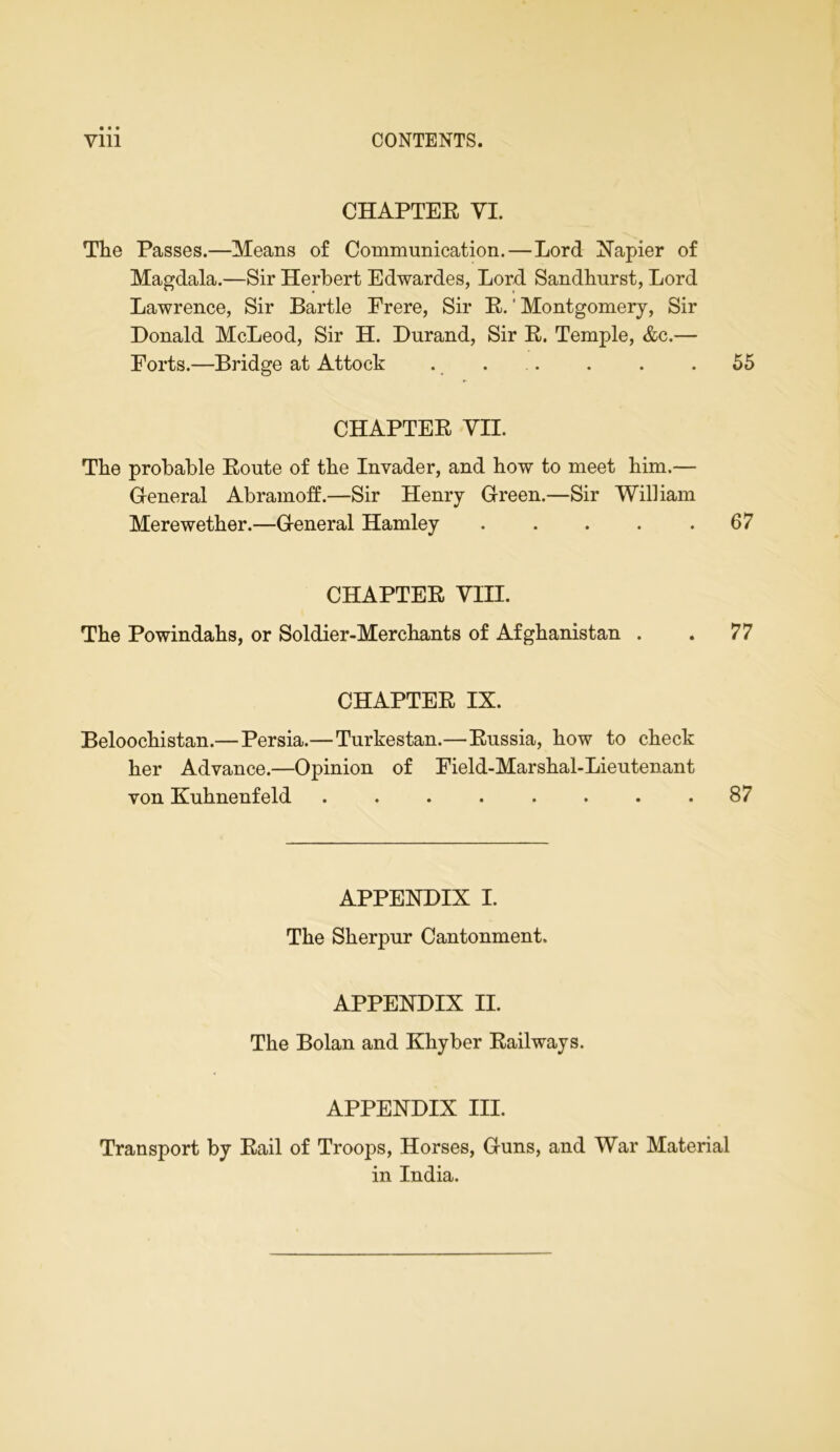 CHAPTER VI. The Passes.—Means of Communication.—Lord Napier of Magdala.—Sir Herbert Edwardes, Lord Sandhurst, Lord Lawrence, Sir Bartle Frere, Sir R. ’ Montgomery, Sir Donald McLeod, Sir H. Durand, Sir R. Temple, &c.— Forts.—Bridge at Attock .... . . .55 CHAPTER VII. The probable Route of the Invader, and how to meet him.— General Abramoff.—Sir Henry Green.—Sir William Mere wether.—General Hamley 67 CHAPTER VIII. The Powindahs, or Soldier-Merchants of Afghanistan . . 77 CHAPTER IX. Beloochistan.— Persia.—Turkestan.—Russia, how to check her Advance.—Opinion of Field-Marshal-Lieutenant von Kuhnenfeld . . . . . . . .87 APPENDIX I. The Sherpur Cantonment. APPENDIX II. The Bolan and Khyber Railways. APPENDIX III. Transport by Rail of Troops, Horses, Guns, and War Material in India.