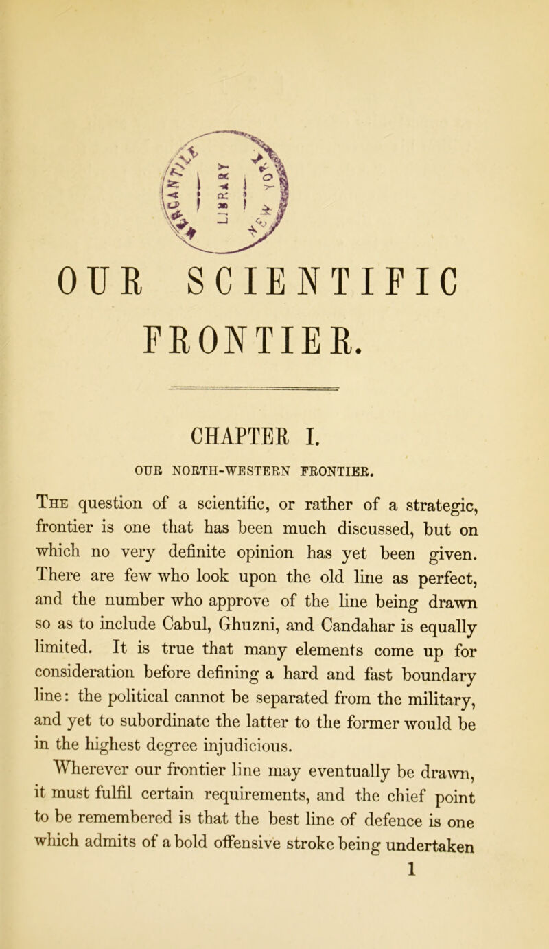 OUR SCIENTIFIC FRONTIEB. CHAPTER I. OUR NORTH-WESTERN FRONTIER. The question of a scientific, or rather of a strategic, frontier is one that has been much discussed, but on which no very definite opinion has yet been given. There are few who look upon the old line as perfect, and the number who approve of the line being drawn so as to include Cabul, Ghuzni, and Candahar is equally limited. It is true that many elements come up for consideration before defining a hard and fast boundary line: the political cannot be separated from the military, and yet to subordinate the latter to the former would be in the highest degree injudicious. Wherever our frontier line may eventually be drawn, it must fulfil certain requirements, and the chief point to be remembered is that the best line of defence is one which admits of a bold offensive stroke being undertaken