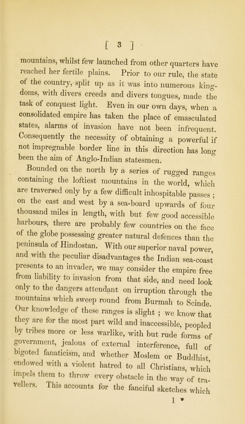 mountains, whilst few launched from other quarters have 1 eached her fertile plains. Prior to our rule, the state of the country, split up as it was into numerous king- doms, with divers creeds and divers tongues, made the task of conquest light. Even in our own days, when a consolidated empire has taken the place of emasculated states, alarms of invasion have not been infrequent. Consequently the necessity of obtaining a powerful if not impregnable border line in this direction has long been the aim of Anglo-Indian statesmen. Bounded on the north by a series of rugged ranges containing the loftiest mountains in the world, which are traversed only by a few difficult inhospitable passes ; on the east, and west by a sea-board upwards of foul thousand miles in length, with but few good accessible harbours, there are probably few countries on the face of the globe possessing greater natural defences than the peninsula of Hindostan. With our superior naval power, and with the peculiar disadvantages the Indian sea-coast presents to an invader, we may consider the empire free from liability to invasion from that side, and need look only to the dangers attendant on irruption through the mountains which sweep round from Burmah to Scinde. Our knowledge of these ranges is slight ; we know that they are for the most part wild and inaccessible, peopled by tribes more or less warlike, with but rude forms of government, jealous of external interference, full 0f bigoted fanaticism, and whether Moslem or Buddhist endowed with a violent hatred to all Christians, which impels them to throw every obstacle in the way of tra- vellers. This accounts for the fanciful sketches which 1 *