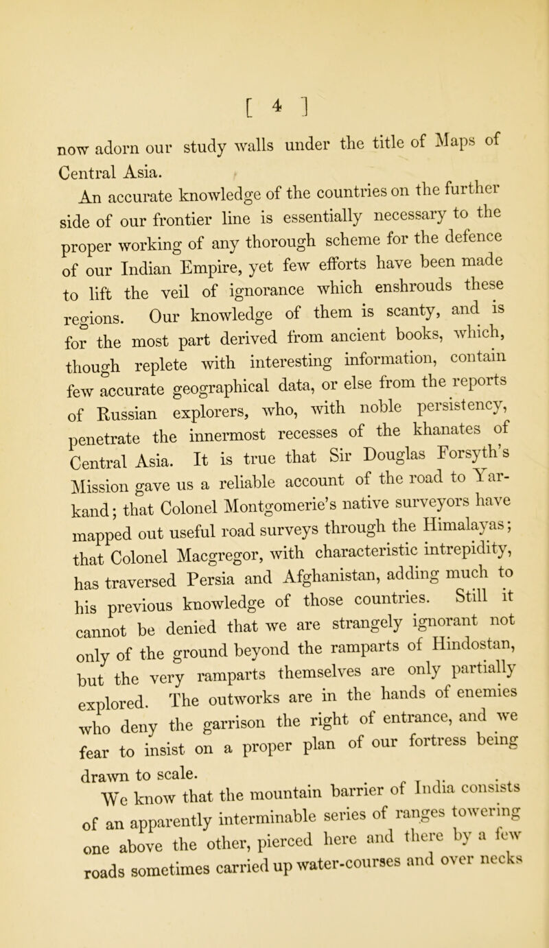 now adorn our study walls under the title of Maps of Central Asia. An accurate knowledge of the countries on the further side of our frontier line is essentially necessary to the proper working of any thorough scheme for the defence of our Indian Empire, yet few efforts have been made to lift the veil of ignorance which enshrouds these regions. Our knowledge of them is scanty, and is for the most part derived from ancient books, which, though replete with interesting information, contain few accurate geographical data, or else from the reports of Russian explorers, who, with noble persistency, penetrate the innermost recesses of the khanates of Central Asia. It is true that Sir Douglas Forsyth’s Mission gave us a reliable account of the road to 1 ar- kand; that Colonel Montgomerie’s native surveyors have mapped out useful road surveys through the Himalayas; that Colonel Macgregor, with characteristic intrepidity, has traversed Persia and Afghanistan, adding much to his previous knowledge of those countries. Still it cannot be denied that we are strangely ignorant not only of the ground beyond the ramparts of Hindostan, but the very ramparts themselves are only partially explored. The outworks are in the hands of enemies who deny the garrison the right of entrance, and we fear to insist on a proper plan of our fortress being drawn to scale. We know that the mountain barrier of India consists of an apparently interminable series of ranges towering one above the other, pierced here and there by a few roads sometimes carried up water-courses and over necks