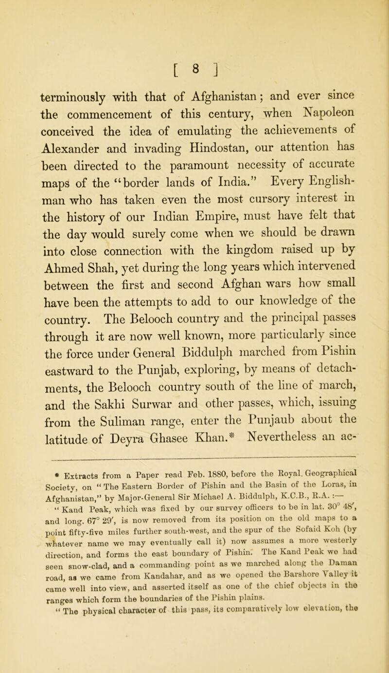 terminously with that of Afghanistan; and ever since the commencement of this century, when Napoleon conceived the idea of emulating the achievements of Alexander and invading Hindostan, our attention has been directed to the paramount necessity of accurate maps of the “border lands of India.” Every English- man who has taken even the most cursory interest in the history of our Indian Empire, must have felt that the day would surely come when we should be drawn into close connection with the kingdom raised up by Ahmed Shah, yet during the long years which intervened between the first and second Afghan wars how small have been the attempts to add to our knowledge of the country. The Belooch country and the principal passes through it are now well known, more particularly since the force under General Biddulph marched from Pishin eastward to the Punjab, exploring, by means of detach- ments, the Belooch country south of the line of march, and the Sakhi Surwar and other passes, which, issuing from the Suliman range, enter the Punjaub about the latitude of Deyra Ghasee Khan.* Nevertheless an ac- * Extracts from a Paper read Feb. 1880, before tbe Royal. Geographical Society, on “ The Eastern Border of Pishin and the Basin of the Loras, in Afghanistan,” by Major-General Sir Michael A. Biddulph, K.C.B., R.A. : “ Kand Peak, which was fixed by our survey officers to be in lat. 30° 48', and long. 67° 29', is now removed from its position on the old maps to a point fifty-five miles further south-west, and the spur of the Sofaid Koh (by whatever name we may eventually call it) now assumes a more westerly direction, and forms the east boundary of Pishin. The Kand Peak we had seen snow-clad, and a commanding point as we marched along the Daman road, as we came from Kandahar, and as we opened the Barshore \ alley it came well into view, and asserted itself as one of the chief objects in tho ranges which form the boundaries of the Pishin plains. “ The physical character of this pass, its comparatively low elevation, the