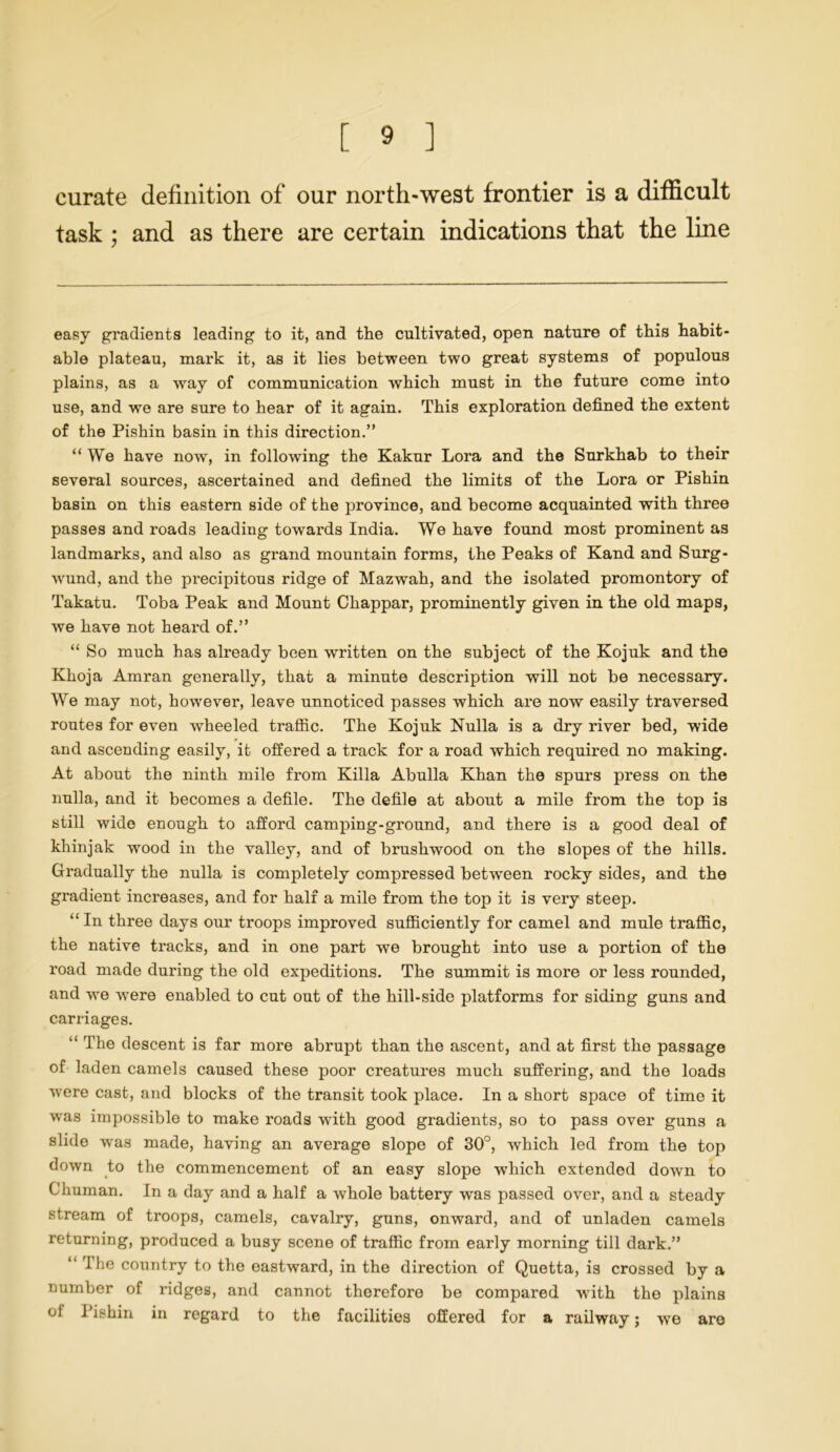 curate definition of our north-west frontier is a difficult task ; and as there are certain indications that the line easy gradients leading to it, and the cultivated, open nature of this habit- able plateau, mark it, as it lies between two great systems of populous plains, as a way of communication which must in the future come into use, and we are sure to hear of it again. This exploration defined the extent of the Pishin basin in this direction.” “We have now, in following the Kakur Lora and the Surkhab to their several sources, ascertained and defined the limits of the Lora or Pishin basin on this eastern side of the province, and become acquainted with three passes and roads leading towards India. We have found most prominent as landmarks, and also as grand mountain forms, the Peaks of Kand and Surg- wund, and the precipitous ridge of Mazwah, and the isolated promontory of Takatu. Toba Peak and Mount Chappar, prominently given in the old maps, we have not heard of.” “ So much has already been written on the subject of the Kojuk and the Khoja Amran generally, that a minute description will not be necessary. We may not, however, leave unnoticed passes which are now easily traversed routes for even wheeled traffic. The Kojuk Nulla is a dry river bed, wide and ascending easily, it offered a track for a road which required no making. At about the ninth mile from Killa Abulia Khan the spurs press on the nulla, and it becomes a defile. The defile at about a mile from the top is still wide enough to afford camping-ground, and there is a good deal of khinjak wood in the valley, and of brushwood on the slopes of the hills. Gi'adually the nulla is completely compressed between rocky sides, and the gi'adient increases, and for half a mile from the top it is very steep. “ In three days our troops improved sufficiently for camel and mule traffic, the native tracks, and in one part we brought into use a portion of the l'oad made during the old expeditions. The summit is more or less rounded, and we were enabled to cut out of the hill-side platforms for siding guns and cari-iages. “ The descent is far more abrupt than the ascent, and at first the passage of laden camels caused these poor creatures much suffering, and the loads were cast, and blocks of the transit took place. In a short space of time it was impossible to make roads •with good gradients, so to pass over guns a slide was made, having an average slope of 30°, which led from the top down to the commencement of an easy slope which extended down to Chuman. In a day and a half a whole battery was passed over, and a steady stream of troops, camels, cavalry, guns, onward, and of unladen camels returning, produced a busy scene of traffic from eai’ly morning till dark.” “ The country to the eastward, in the direction of Quetta, is crossed by a number of i-idges, and cannot therefore be compared with the plains oi Pishin in regard to the facilities offered for a railway; we are