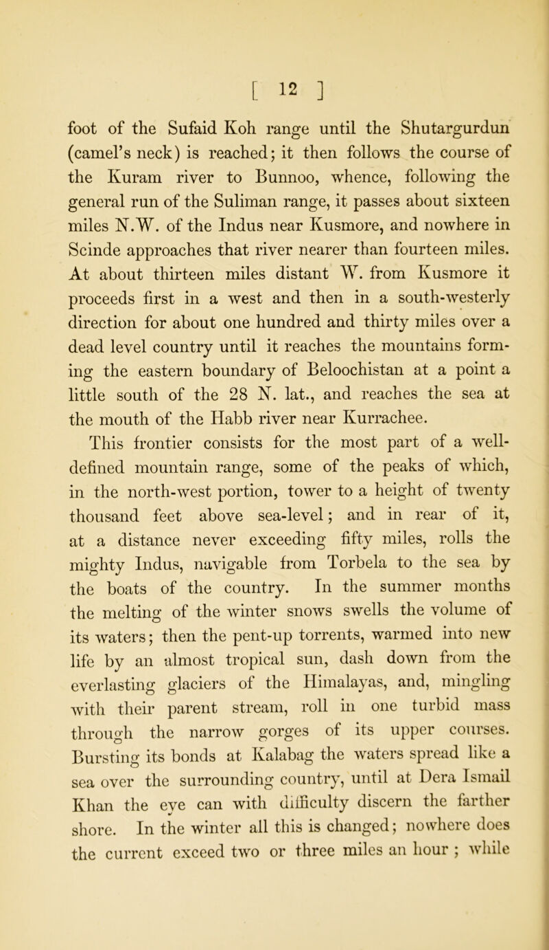 foot of the Sufaid Koh range until the Shutargurdun (camel’s neck) is reached; it then follows the course of the Kuram river to Bunnoo, whence, following the general run of the Suliman range, it passes about sixteen miles N.W. of the Indus near Kusmore, and nowhere in Scinde approaches that river nearer than fourteen miles. At about thirteen miles distant W. from Kusmore it proceeds first in a west and then in a south-westerly direction for about one hundred and thirty miles over a dead level country until it reaches the mountains form- ing the eastern boundary of Beloochistan at a point a little south of the 28 N. lat., and reaches the sea at the mouth of the Habb river near Kurrachee. This frontier consists for the most part of a well- defined mountain range, some of the peaks of which, in the north-west portion, tower to a height of twenty thousand feet above sea-level; and in rear of it, at a distance never exceeding fifty miles, rolls the mighty Indus, navigable from Torbela to the sea by the boats of the country. In the summer months the melting of the winter snows swells the volume of its waters; then the pent-up torrents, warmed into new life by an almost tropical sun, dash down from the everlasting glaciers of the Himalayas, and, mingling with their parent stream, roll in one turbid mass through the narrow gorges of its upper courses. Bursting its bonds at Kalabag the waters spread like a sea over the surrounding country, until at Dera Ismail Khan the eye can with difficulty discern the farther shore. In the winter all this is changed; nowhere does the current exceed two or three miles an hour ; while