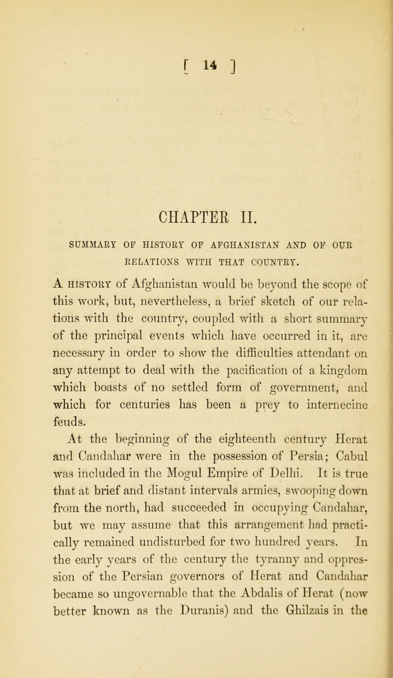 CHAPTER II. SUMMARY OF HISTORY OF AFGHANISTAN AND OF OUR RELATIONS WITH THAT COUNTRY. A history of Afghanistan would be beyond the scope of this work, but, nevertheless, a brief sketch of our rela- tions with the country, coupled with a short summary of the principal events which have occurred in it, are necessary in order to show the difficulties attendant on any attempt to deal with the pacification of a kingdom which boasts of no settled form of government, and which for centuries has been a prey to internecine feuds. At the beginning of the eighteenth century Herat and Candahar were in the possession of Persia; Cabul was included in the Mogul Empire of Delhi. It is true that at brief and distant intervals armies, swooping down from the north, had succeeded in occupying Candahar, but we may assume that this arrangement had practi- cally remained undisturbed for two hundred years. In the early years of the century the tyranny and oppres- sion of the Persian governors of Herat and Candahar became so ungovernable that the Abdalis of Herat (now better known as the Duranis) and the Ghilzais in the