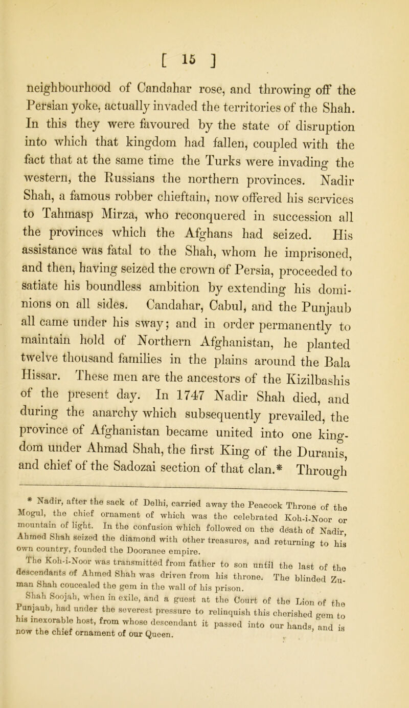 neighbourhood of Candahar rose, and throwing off the Persian yoke, actually invaded the territories of the Shah. In this they were favoured by the state of disruption into which that kingdom had fallen, coupled with the fact that at the same time the Turks were invading the western, the Russians the northern provinces. Nadir Shah, a famous robber chieftain, now offered his services to Tahmasp Mirza, who reconquered in succession all the provinces which the Afghans had seized. His assistance was fatal to the Shah, whom he imprisoned, and then, having seized the crown of Persia, proceeded to satiate his boundless ambition by extending his domi- nions on all sides. Candahar, Cabul, and the Punjaub all came under his sway; and in order permanently to maintain hold of Northern Afghanistan, he planted twelve thousand families in the plains around the Bala Hissar. These men are the ancestors of the Kizilbashis of the present day. In 1747 Nadir Shah died, and during the anarchy which subsequently prevailed, the province of Afghanistan became united into one king- dom under Ahmad Shah, the first King of the Duranis, and chief of the Sadozai section of that clan.* Through * Nadir, after the sack of Delhi, carried away the Peacock Throne of the Mogul, . the chief ornament of which was the celebrated Koh-i-Noor or mountain of light. In the confusion which followed on the de'ath of Nadir Ahmed Shah seized the diamond with other treasures, and returning to his own country, founded the Dooranee empire. The Koh-i-Noor was transmitted from father to son until the last of the descendants of Ahmed Shah was driven from his throne. The blinded Zu- man Shah coucealed the gem in the wall of his prison. Shah Soojah, when in exile, and a guest at the Court of the Lion of the Punjaub, had under the severest pressure to relinquish this cherished gem to his inexorable host, from whose descendant it passed into our hands and is now the chief ornament of our Queen.