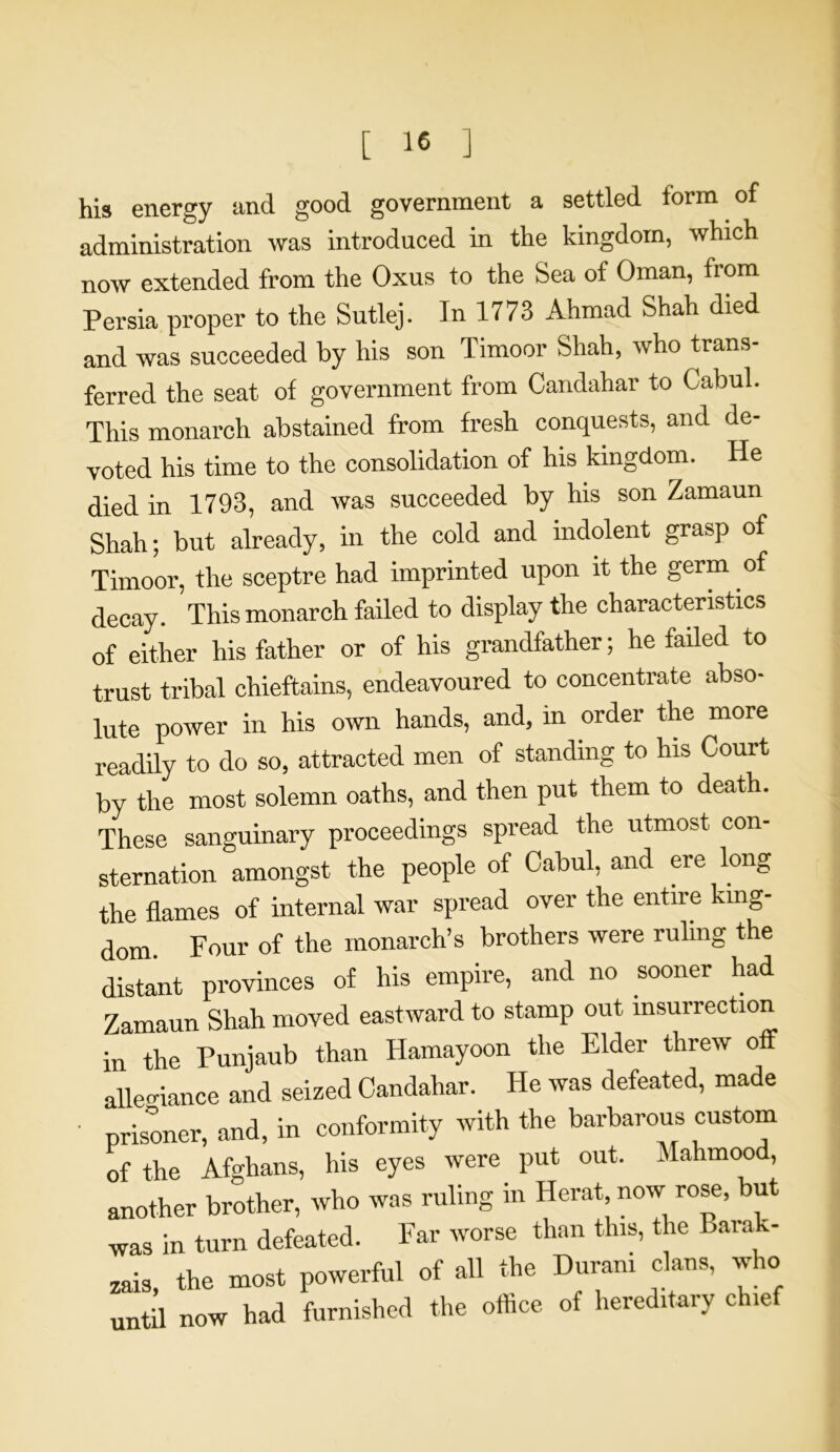 his energy and good government a settled form of administration was introduced in the kingdom, which now extended from the Oxus to the Sea of Oman, from Persia proper to the Sutlej. In 1773 Ahmad Shah died and was succeeded by his son Timoor Shah, who trans- ferred the seat of government from Candahar to Gabul. This monarch abstained from fresh conquests, and de- voted his time to the consolidation of his kingdom. He died in 1793, and was succeeded by his son Zamaun Shah; but already, in the cold and indolent grasp of Timoor, the sceptre had imprinted upon it the germ of decay. This monarch failed to display the characteristics of either his father or of his grandfather; he failed to trust tribal chieftains, endeavoured to concentrate abso- lute power in his own hands, and, in order the more readily to do so, attracted men of standing to his Court by the most solemn oaths, and then put them to death. These sanguinary proceedings spread the utmost con- sternation amongst the people of Cabul, and ere long the flames of internal war spread over the entire king- dom. Four of the monarch’s brothers were ruling the distant provinces of his empire, and no sooner had Zamaun Shah moved eastward to stamp out insurrection in the Punjaub than Hamayoon the Elder threw off allegiance and seized Candahar. He was defeated, made ' prisoner, and, in conformity with the barbarous custom of the Afghans, his eyes were put out. Mahmood, another brother, who was ruling in Herat now rose, but was in turn defeated. Far worse than this, the Barak- zais, the most powerful of all the Durani clans, who until now had furnished the office of hereditary chief