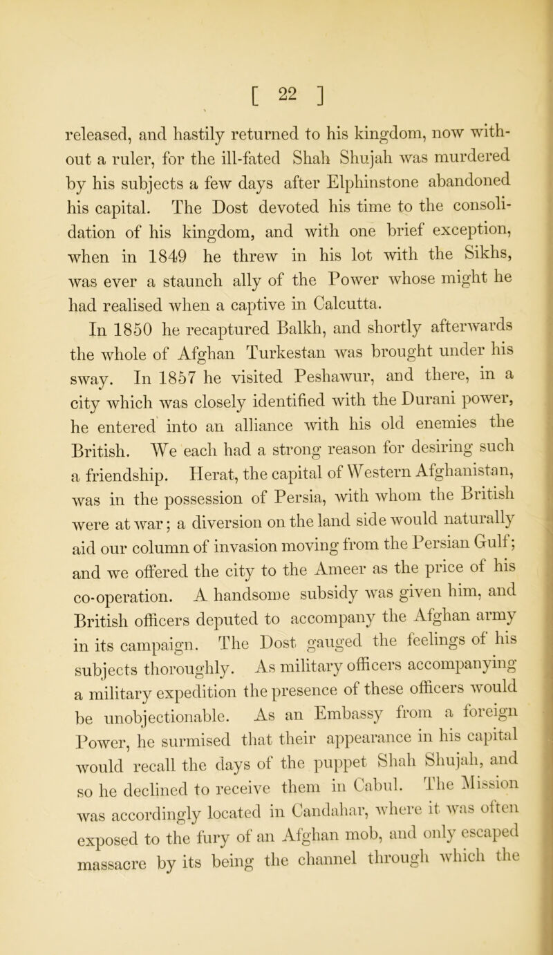 released, and hastily returned to his kingdom, now with- out a ruler, for the ill-fated Shah Shujah was murdered by his subjects a few days after Elpliinstone abandoned his capital. The Dost devoted his time to the consoli- dation of his kingdom, and with one brief exception, when in 1849 he threw in his lot with the Sikhs, was ever a staunch ally of the Power whose might he had realised when a captive in Calcutta. In 1850 he recaptured Balkh, and shortly afterwards the whole of Afghan Turkestan was brought under his sway. In 1857 he visited Peshawur, and there, in a city which was closely identified with the Durani power, he entered into an alliance with his old enemies the British. We each had a strong reason for desiring such a friendship. Herat, the capital of Western Afghanistan, was in the possession of Persia, with whom the British were at war; a diversion on the land side would naturally aid our column of invasion moving from the Persian Gulf; and we offered the city to the Ameer as the puce of his co-operation. A handsome subsidy was given him, and British officers deputed to accompany the Afghan army in its campaign. The Dost gauged the feelings of his subjects thoroughly. As military officers accompanying a military expedition the presence of these officeis would be unobjectionable. As an Embassy from a foreign Power, he surmised that their appearance in his capital would recall the days of the puppet Shah Shujah, and so he declined to receive them in Cabul. The Mission was accordingly located in Candahar, where it was often exposed to the fury of an Afghan mob, and only escaped massacre by its being the channel through which the