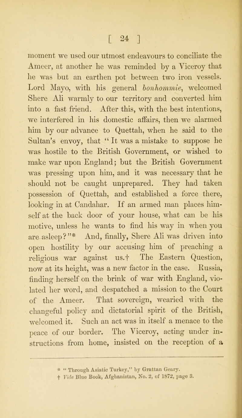 moment we used our utmost endeavours to conciliate the Ameer, at another he was reminded by a Viceroy that he was but an earthen pot between two iron vessels. Lord Mayo, with his general bonhommie, welcomed Shere Ali warmly to our territory and converted him into a fast friend. After this, with the best intentions, we interfered in his domestic affairs, then we alarmed him by our advance to Quettah, when he said to the Sultan’s envoy, that a It was a mistake to suppose he was hostile to the British Government, or wished to make war upon England; but the British Government was pressing upon him, and it was necessary that he should not be caught unprepared. They had taken possession of Quettah, and established a force there, looking in at Candaliar. If an armed man places him- self at the back door of your house, what can be his motive, unless he wants to find his way in when you are asleep?”* And, finally, Shere Ali was driven into open hostility by our accusing him of preaching a religious war against us.f The Eastern Question, now at its height, was a new factor in the case. Russia, finding herself on the brink of war with England, vio- lated her word, and despatched a mission to the Court of the Ameer. That sovereign, wearied with the changeful policy and dictatorial spirit of the British, welcomed it. Such an act was in itself a menace to the peace of our border. The Viceroy, acting under in- structions from home, insisted on the reception of a * “ Through Asiatic Turkey,” by Grattan Geary, t Vide Blue Book, Afghanistan, No. 2, of 1S72, page 3.