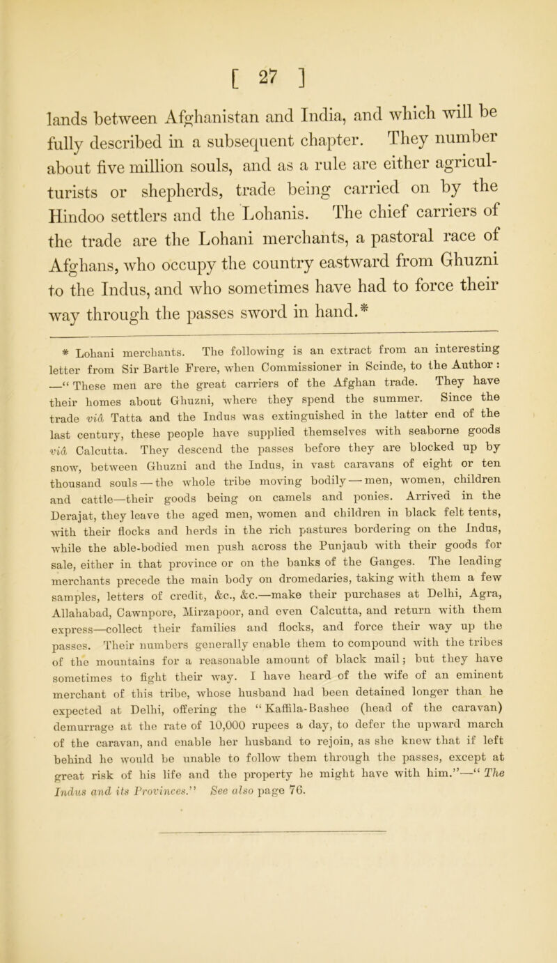 lands between Afghanistan and India, and which will be fully described in a subsequent chapter. They number about five million souls, and as a rule are either agricul- turists or shepherds, trade being carried on by the Hindoo settlers and the Lohanis. The chief carriers of the trade are the Lohani merchants, a pastoral race of Afghans, who occupy the country eastward from Ghuzni to the Indus, and who sometimes have had to force their way through the passes sword in hand.* * Lohani merchants. The following is an extract from an interesting letter from Sir Bartle Frere, when Commissioner in Scinde, to the Author : “ These men are the great carriers of the Afghan trade. They have their homes about Ghuzni, where they spend the summer. Since the trade vid Tatta and the Indus was extinguished in the latter end of the last century, these people have supplied themselves with seaborne goods vid Calcutta. They descend the passes before they are blocked up by snow, between Ghuzni and the Indus, in vast caravans of eight 01 ten thousand souls —the whole tribe moving bodily —men, women, children and cattle—their goods being on camels and ponies. Arrived in the Derajat, they leave the aged men, women and children in black felt tents, with their flocks and herds in the rich pastures bordering on the Indus, while the able-bodied men push across the Punjaub with their goods for sale, either in that province or on the banks of the Ganges. The leading merchants precede the main body on dromedaries, taking with them a few samples, letters of credit, &c., &c.—make their purchases at Delhi, Agra, Allahabad, Cawnpore, Mirzapoor, and even Calcutta, and return with them express—collect their families and flocks, and force their way up the passes. Their numbers generally enable them to compound with the tribes of the mountains for a reasonable amount of black mail; but they have sometimes to fight their way. I have heard of the wife of an eminent merchant of this tribe, whose husband had been detained longer than he expected at Delhi, offering the “ Kaffila-Bashee (head of the caravan) demurrage at the rate of 10,000 rupees a day, to defer the upward march of the caravan, and enable her husband to rejoin, as she knew that if left behind he would be unable to follow them through the passes, except at great risk of his life and the property he might have with him.”—“ The Indus and its Provinces.” See also page 76.