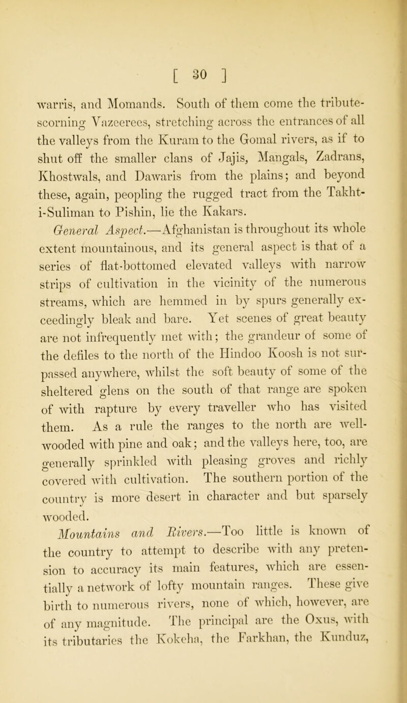 [ §0 ] warns, and Momands. South of them come the tribute- scornkm Vazeerees, stretching across the entrances of all o ' O the valleys from the Kuram to the Gomal rivers, as if to shut off the smaller clans of Jajis, Mangals, Zadrans, Khostwals, and Dawaris from the plains; and beyond these, again, peopling the rugged tract from the Takht- i-Suliman to Pi shin, lie the Kakars. General Aspect.—Afghanistan is throughout its whole extent mountainous, and its general aspect is that of a series of flat-bottomed elevated valleys with narrow strips of cultivation in the vicinity of the numerous streams, which are hemmed in by spurs generally ex- ceedingly bleak and bare. T et scenes of great beauty are not infrequently met with; the grandeur of some of the defiles to the north of the Hindoo Koosh is not sur- passed anywhere, whilst the soft beauty of some of the sheltered glens on the south of that range are spoken of with rapture by every traveller who has visited them. As a rule the ranges to the north are well- wooded with pine and oak; and the valleys here, too, are generally sprinkled with pleasing groves and richly covered with cultivation. The southern portion of the country is more desert in character and but sparsely wooded. Mountains and Rivers.—Too little is known of the country to attempt to describe with any preten- sion to accuracy its main features, which are essen- tially a network of lofty mountain ranges. These give birth to numerous rivers, none of which, however, are of any magnitude. The principal are the Oxus, with its tributaries the Ixokeha, the Farkhan, the Ivunduz,