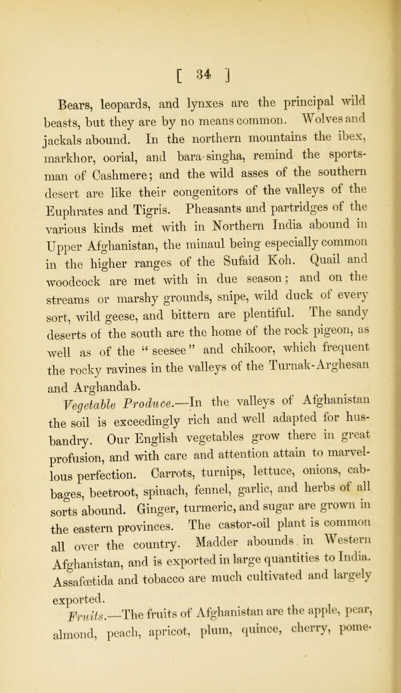 Bears, leopards, and lynxes are the principal wild beasts, but they are by no means common. Wolves and jackals abound. In the northern mountains the ibex, markhor, oorial, and bara-singha, remind the sports- man of Cashmere ; and the wild asses of the southei n desert are like their congenitors of the valleys of the Euphrates and Tigris. Pheasants and partridges of the various kinds met with in Northern India abound m Upper Afghanistan, the minaul being especially common in the higher ranges of the Sufaid Ivoh. Quail and woodcock are met with in due season; and on the streams or marshy grounds, snipe, wild duck ot every sort, wild geese, and bittern are plentiful. The sandy deserts of the south are the home of the rock pigeon, as well as of the “ seesee ” and chikoor, which frequent the rocky ravines in the valleys of the Turnak-Aighesan and Arghandab. Vegetable Produce.—In the valleys of Afghanistan the soil is exceedingly rich and well adapted for hus- bandry. Our English vegetables grow there in great profusion, and with care and attention attain to marvel- lous perfection. Carrots, turnips, lettuce, onions, cab- bages, beetroot, spinach, fennel, garlic, and herbs of all sorts abound. Ginger, turmeric, and sugar are grown in the eastern provinces. The castor-oil plant is common all over the country. Madder abounds in W estern Afghanistan, and is exported in large quantities to India. Assafoetida and tobacco are much cultivated and largely exported. Fruits.—The fruits of Afghanistan are the apple, pear, almond, peach, apricot, plum, quince, cherry, pome-