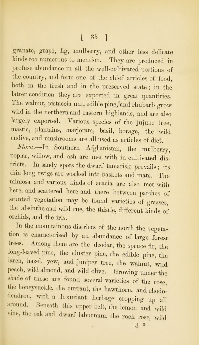 granate, grape, fig, mulberry, and other less delicate kinds too numerous to mention. They are produced in profuse abundance in all the well-cultivated portions of the country, and form one of the chief articles of food, both in the fresh and in the preserved state; in the latter condition they are exported in great quantities. 1 he walnut, pistaccia nut, edible pine, and rhubarb grow wild in the northern and eastern highlands, and are also largely exported. Various species of the jujube tree, mastic, plantains, marjoram, basil, borage, the wild endive, and mushrooms are all used as articles of diet. Flora.—In Southern Afghanistan, the mulberry, poplar, willow, and ash are met with in cultivated dis- tricts. In sandy spots the dwarf tamarisk prevails; its thm long twigs are worked into baskets and mats. The mimosa and various kinds of acacia are also met with here, and scattered here and there between patches of stunted vegetation may be found varieties of grasses, the absinthe and wild rue, the thistle, different kinds of orchids, and the iris. In the mountainous districts of the north the vegeta- tion is characterised by an abundance of large forest trees. Among them are the deodar, the spruce fir, the long-leaved pine, the cluster pine, the edible pine, the larch, hazel, yew, and juniper tree, the walnut, wild peach, wild almond, and wild olive. Growing under the shade of these are found several varieties of the rose, the honeysuckle, the currant, the hawthorn, and rhodo- dendron, with a luxuriant herbage cropping up all around. Beneath this upper belt, the lemon and wild vine, the oak and dwarf laburnum, the rock rose, wild 3 *