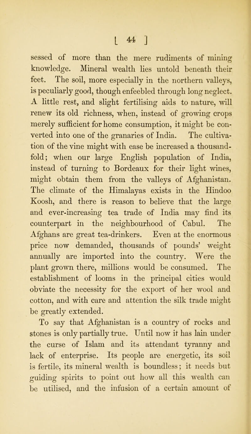 sessed of more than the mere rudiments of mining knowledge. Mineral wealth lies untold beneath their feet. The soil, more especially in the northern valleys, is peculiarly good, though enfeebled through long neglect. A little rest, and slight fertilising aids to nature, will renew its old richness, when, instead of growing crops merely sufficient for home consumption, it might be con- verted into one of the granaries of India. The cultiva- tion of the vine might with ease be increased a thousand- fold; when our large English population of India, instead of turning to Bordeaux for their light wines, might obtain them from the valleys of Afghanistan. The climate of the Himalayas exists in the Hindoo Koosh, and there is reason to believe that the large and ever-increasing tea trade of India may find its counterpart in the neighbourhood of Cabul. The Afghans are great tea-drinkers. Even at the enormous price now demanded, thousands of pounds’ weight annually are imported into the country. Were the plant grown there, millions would be consumed. The establishment of looms in the principal cities would obviate the necessity for the export of her wool and cotton, and with care and attention the silk trade might be greatly extended. To say that Afghanistan is a country of rocks and stones is only partially true. Until now it has lam under the curse of Islam and its attendant tyranny and lack of enterprise. Its people are energetic, its soil is fertile, its mineral wealth is boundless; it needs but guiding spirits to point out how all this wealth can be utilised, and the infusion of a certain amount of