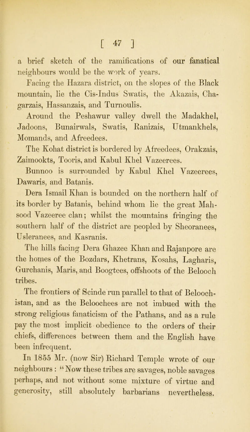 a brief sketch of the ramifications of our fanatical neighbours would be the work of years. Facing the Hazara district, on the slopes of the Black mountain, lie the Cis-Indus Swatis, the Akazais, Cha- garzais, Hassanzais, and Turnoulis. Around the Peshawur valley dwell the Madakhel, Jadoons, Bunairwals, Swatis, Ranizais, Utmankhels, Momands, and Afreedees. The Kohat district is bordered by Afreedees, Orakzais, Zaimookts, Tooris, and Kabul Khel Vazeerees. Bunnoo is surrounded by Kabul Khel Vazeerees, Dawaris, and Batanis. Dera Ismail Khan is bounded on the northern half of its border by Batanis, behind whom lie the great Mah- sood Vazeeree clan; whilst the mountains fringing the southern half of the district are peopled by Sheoranees, Usleranees, and Kasranis. The hills facing Dera Ghazee Khan and Rajanpore are the homes of the Bozdars, Khetrans, Kosahs, Lagharis, Gurchanis, Maris, and Boogtees, offshoots of the Belooch tribes. The frontiers of Scinde run parallel to that of Belooch- istan, and as the Beloochees are not imbued with the strong religious fanaticism of the Pathans, and as a rule pay the most implicit obedience to the orders of their chiefs, differences between them and the English have been infrequent. In 1855 Mr. (now Sir) Richard Temple wrote of our neighbours : “Now these tribes are savages, noble savages perhaps, and not without some mixture of virtue and generosity, still absolutely barbarians nevertheless.