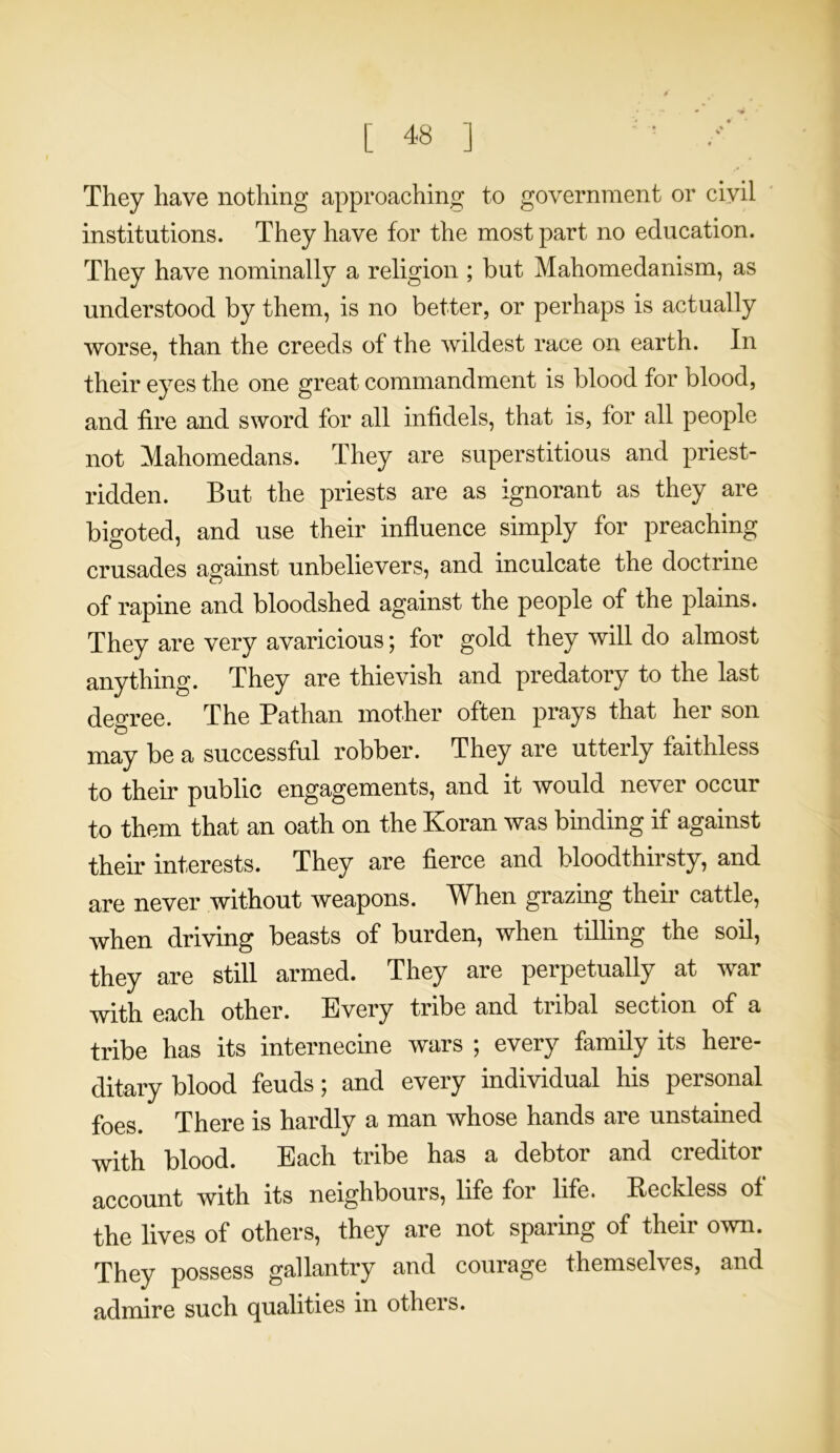 They have nothing approaching to government or civil institutions. They have for the most part no education. They have nominally a religion ; but Mahomedanism, as understood by them, is no better, or perhaps is actually worse, than the creeds of the wildest race on earth. In their eyes the one great commandment is blood for blood, and tire and sword for all infidels, that is, for all people not Mahomedans. They are superstitious and priest- ridden. But the priests are as ignorant as they are bigoted, and use their influence simply for preaching crusades against unbelievers, and inculcate the doctrine of rapine and bloodshed against the people of the plains. They are very avaricious; for gold they will do almost anything. They are thievish and predatory to the last degree. The Pathan mother often prays that her son may be a successful robber. They are utterly faithless to their public engagements, and it would never occur to them that an oath on the Koran was binding if against their interests. They are fierce and bloodthirsty, and are never without weapons. When grazing their cattle, when driving beasts of burden, when tilling the soil, they are still armed. They are perpetually at war with each other. Every tribe and tribal section of a tribe has its internecine wars ; every family its here- ditary blood feuds; and every individual his personal foes. There is hardly a man whose hands are unstained with blood. Each tribe has a debtor and creditor account with its neighbours, life for life. Reckless of the lives of others, they are not sparing of their own. They possess gallantry and courage themselves, and admire such qualities in others.