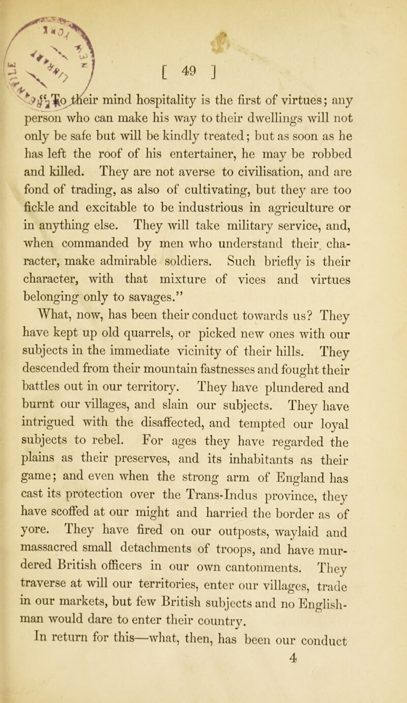 w. X lA \ Xx y [ 49 ] Keir mind hospitality is the first of virtues; any person who can make his way to their dwellings will not only be safe but will be kindly treated; but as soon as he has left the roof of his entertainer, he may be robbed and killed. They are not averse to civilisation, and are fond of trading, as also of cultivating, but they are too fickle and excitable to be industrious in agriculture or in anything else. They will take military service, and, when commanded by men who understand their cha- racter, make admirable soldiers. Such briefly is their character, with that mixture of vices and virtues belonging only to savages.” What, now, has been their conduct towards us? They have kept up old quarrels, or picked new ones with our subjects in the immediate vicinity of their hills. They descended from their mountain fastnesses and fought their battles out in our territory. They have plundered and burnt our villages, and slain our subjects. They have intrigued with the disaffected, and tempted our loyal subjects to rebel. For ages they have regarded the plains as their preserves, and its inhabitants as their game; and even when the strong arm of England has cast its protection over the Trans-Indus province, they have scoffed at our might and harried the border as of yore. They have fired on our outposts, waylaid and massacred small detachments of troops, and have mur- dered British officers in our own cantonments. They traverse at will our territories, enter our villages, trade in our markets, but few British subjects and no English- man would dare to enter their countrv. In return for this—what, then, has been our conduct 4