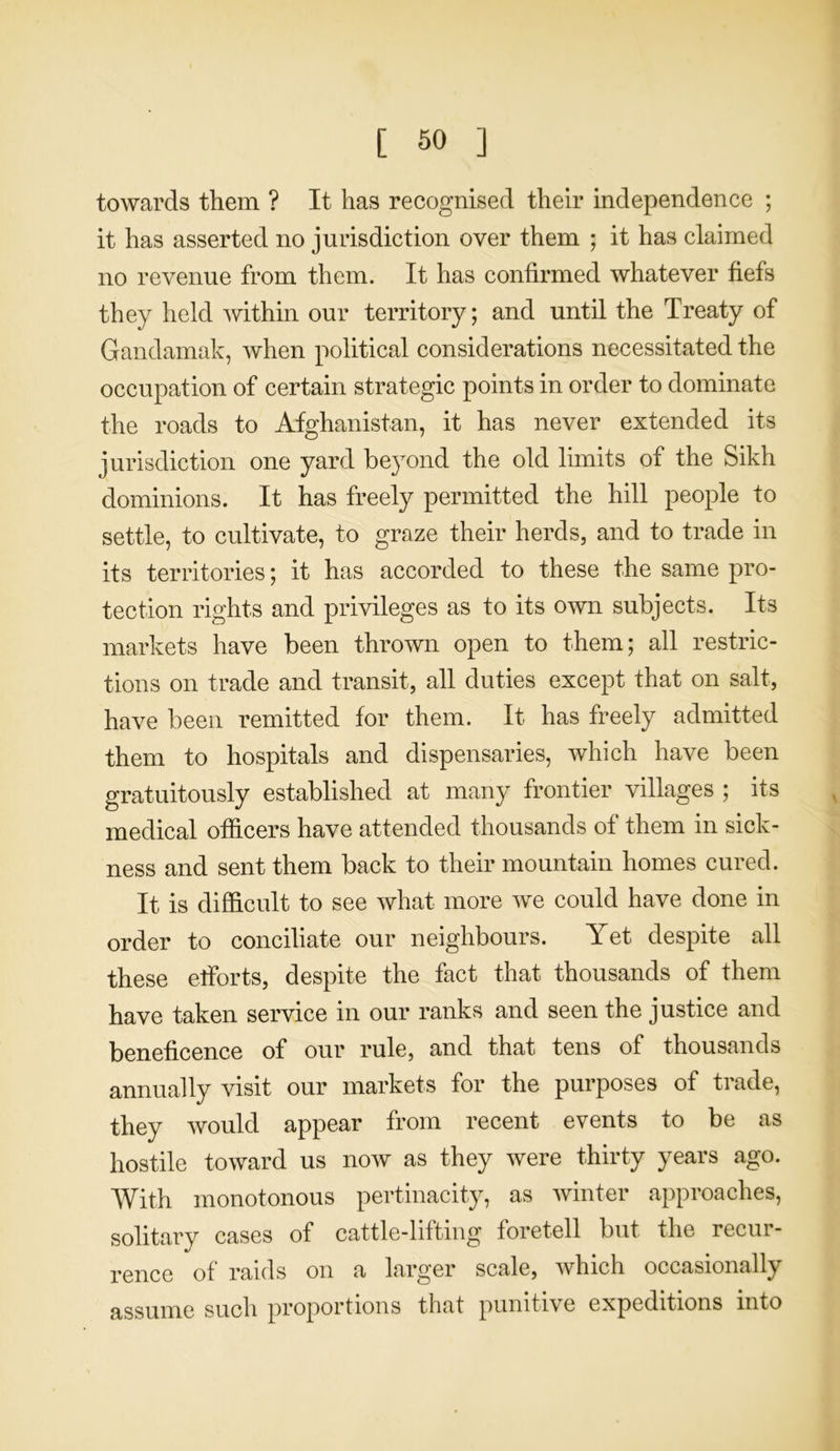 towards them ? It has recognised their independence ; it has asserted no jurisdiction over them ; it has claimed no revenue from them. It has confirmed whatever fiefs they held within our territory; and until the Treaty of Gandamak, when political considerations necessitated the occupation of certain strategic points in order to dominate the roads to Afghanistan, it has never extended its jurisdiction one yard beyond the old limits of the Sikh dominions. It has freely permitted the hill people to settle, to cultivate, to graze their herds, and to trade in its territories; it has accorded to these the same pro- tection rights and privileges as to its own subjects. Its markets have been thrown open to them; all restric- tions on trade and transit, all duties except that on salt, have been remitted for them. It has freely admitted them to hospitals and dispensaries, which have been gratuitously established at many frontier villages ; its medical officers have attended thousands of them in sick- ness and sent them back to their mountain homes cured. It is difficult to see what more we could have done in order to conciliate our neighbours. Yet despite all these efforts, despite the fact that thousands of them have taken service in our ranks and seen the justice and beneficence of our rule, and that tens of thousands annually visit our markets for the purposes of trade, they would appear from recent events to be as hostile toward us now as they were thirty years ago. With monotonous pertinacity, as winter approaches, solitary cases of cattle-lifting foretell but the recur- rence of raids on a larger scale, which occasionally assume such proportions that punitive expeditions into