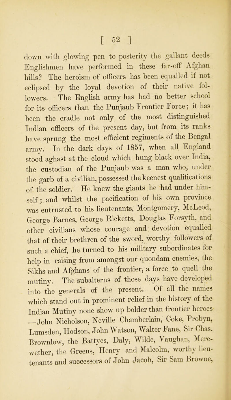 down with glowing pen to posterity the gallant deeds Englishmen have performed in these far-off Afghan hills? The heroism of officers has been equalled if not eclipsed by the loyal devotion of their native fol- lowers. The English army has had no better school for its officers than the Punjaub Frontier Force; it has been the cradle not only of the most distinguished Indian officers of the present day, but from its ranks have sprung the most efficient regiments of the Bengal army. In the dark days of 1857, when all England stood aghast at the cloud which hung black over India, the custodian of the Punjaub was a man who, under the garb of a civilian, possessed the keenest qualifications of the soldier. He knew the giants he had under him- self; and whilst the pacification of his own province was entrusted to his lieutenants, Montgomery, McLeod, George Barnes, George Picketts, Douglas Foisyth, and other civilians whose courage and devotion equalled that of their brethren of the sword, worthy followers of such a chief, he turned to his military subordinates for help in raising from amongst our quondam enemies, the Sikhs and Afghans of the frontier, a force to quell the mutiny. The subalterns of those days have developed into the generals of the present. Of all the names which stand out in prominent relief in the history of the Indian Mutiny none show up bolder than frontier heroes —John Nicholson, Neville Chamberlain, Coke, Probyn, Lumsden, Hodson, John Watson, Walter Fane, Sir Chas. Brownlow, the Battyes, Daly, Wilde, Vaughan, Mere- wether, the Greens, Henry and Malcolm, worthy lieu- tenants and successors of John Jacob, Sir Sam Browne,