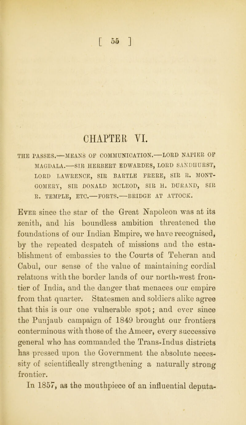 CHAPTER VI. THE PASSES.—MEANS OE COMMUNICATION.—LORD NAPIER OF MAGDALA.—SIR HERBERT EDWARDES, LORD SANDHURST, LORD LAWRENCE, SIR BARTLE FRERE, SIR R. MONT- GOMERY, SIR DONALD MCLEOD, SIR H. DURAND, SIR R. TEMPLE, ETC.—FORTS. BRIDGE AT ATTOCK. Ever since the star of the Great Napoleon was at its zenith, and his boundless ambition threatened the foundations of our Indian Empire, we have recognised, by the repeated despatch of missions and the esta- blishment of embassies to the Courts of Teheran and Cabul, our sense of the value of maintaining cordial relations with the border lands of our north-west fron- tier of India, and the danger that menaces our empire from that quarter. Statesmen and soldiers alike agree that this is our one vulnerable spot; and ever since the Punjaub campaign of 1849 brought our frontiers conterminous with those of the Ameer, every successive general who has commanded the Trans-Indus districts has pressed upon the Government the absolute neces- sity of scientifically strengthening a naturally strong frontier. In 1857, as the mouthpiece of an influential deputa-