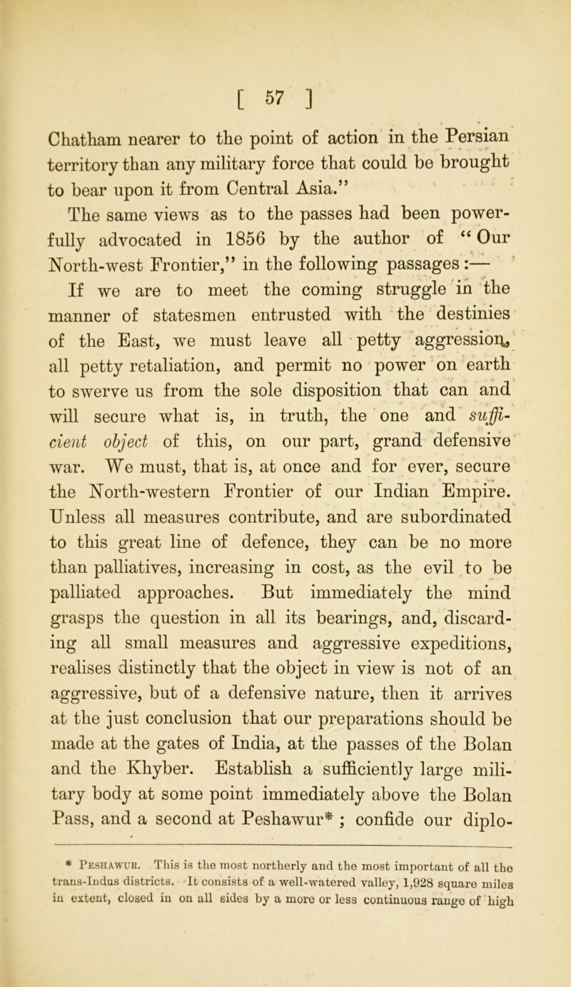 • r * Chatham nearer to the point of action in the Persian territory than any military force that could be brought to bear upon it from Central Asia.” The same views as to the passes had been power- fully advocated in 1856 by the author of “ Our North-west Frontier,” in the following passages:— If we are to meet the coming struggle in the manner of statesmen entrusted with the destinies of the East, we must leave all petty aggression* all petty retaliation, and permit no power on earth to swerve us from the sole disposition that can and will secure what is, in truth, the one and suffi- cient object of this, on our part, grand defensive war. We must, that is, at once and for ever, secure * ^ i.if the North-western Frontier of our Indian Empire. Unless all measures contribute, and are subordinated to this great line of defence, they can be no more than palliatives, increasing in cost, as the evil to be palliated approaches. But immediately the mind grasps the question in all its bearings, and, discard- ing all small measures and aggressive expeditions, realises distinctly that the object in view is not of an aggressive, but of a defensive nature, then it arrives at the just conclusion that our preparations should be made at the gates of India, at the passes of the Bolan and the Khyber. Establish a sufficiently large mili- tary body at some point immediately above the Bolan Pass, and a second at Peshawur* ; confide our diplo- * Peshawur. This is the most northerly and the most important of all the trans-Indus districts. It consists of a well-watered valley, 1,928 square miles in extent, closed in on all sides by a more or less continuous range of 'high