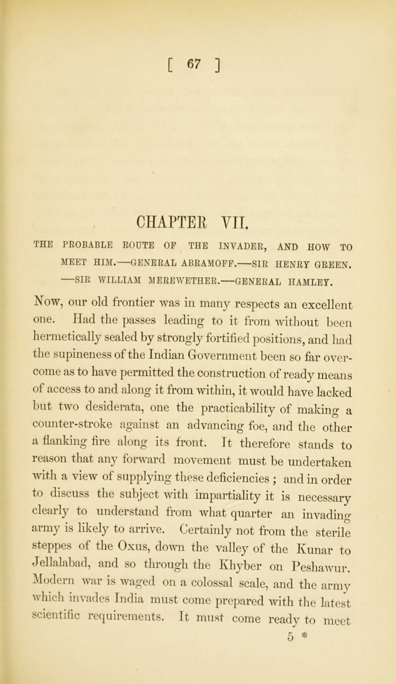 [ <57 ] CHAPTER VII. THE PROBABLE ROUTE OF THE INVADER, AND HOW TO MEET HIM.—GENERAL ABRAMOFF. SIR HENRY GREEN. SIR WILLIAM MERE WETHER. GENERAL HAMLEY. Now, our old frontier was in many respects an excellent one. Had the passes leading to it from without been hermetically sealed by strongly fortified positions, and had the supineness of the Indian Government been so far over- come as to have permitted the construction of ready means of access to and along it from within, it would have lacked but two desiderata, one the practicability of making a counter-stroke against an advancing foe, and the other a flanking fire along its front. It therefore stands to reason that any forward movement must be undertaken with a view of supplying these deficiencies ; and in order to discuss the subject with impartiality it is necessary clearly to understand from what quarter an invading army is likely to arrive. Certainly not from the sterile steppes of the Oxus, down the valley of the Ivunar to Jellalabad, and so through the Khyber on Peshawur. Modern war is waged on a colossal scale, and the army which invades India must come prepared with the latest scientific requirements. It must come ready to meet 5 *