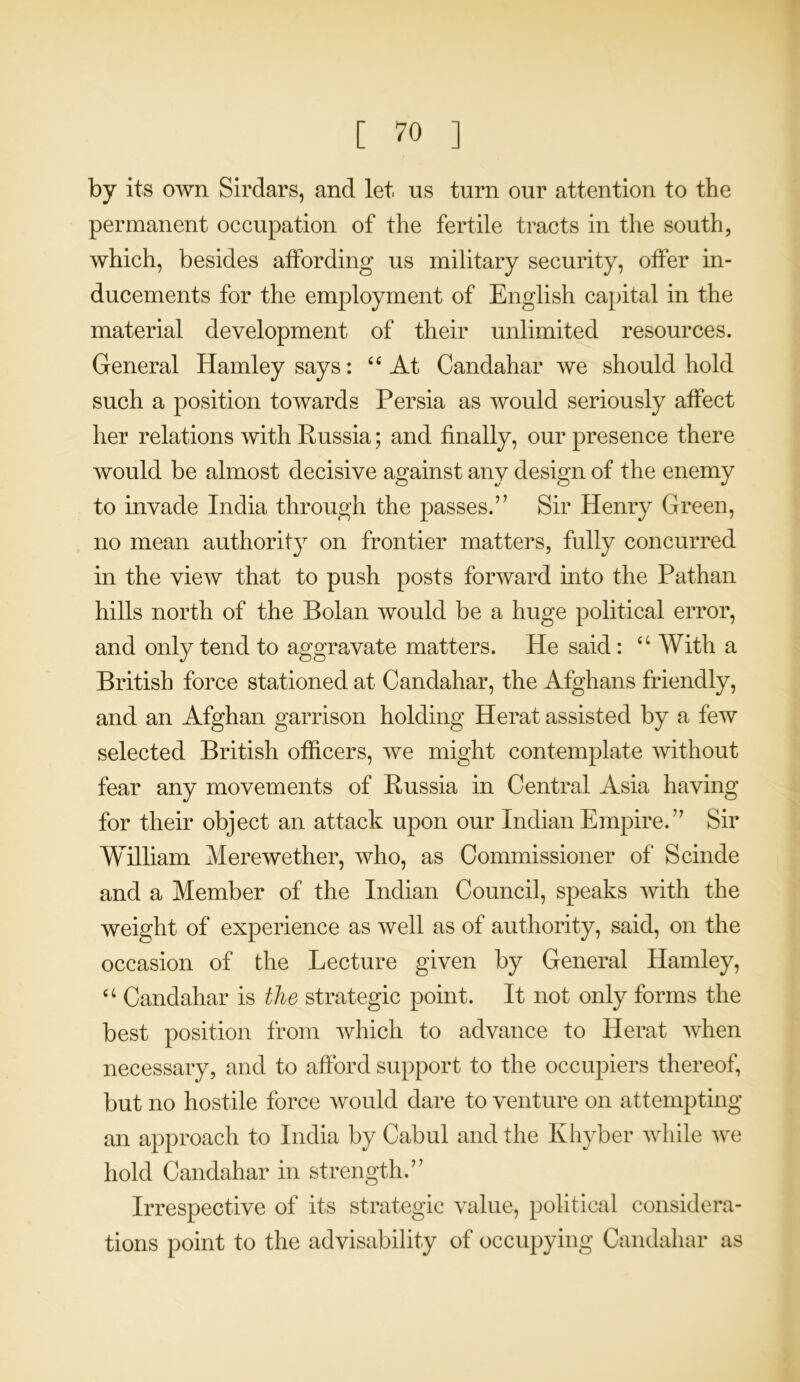 by its own Sirdars, and let us turn our attention to the permanent occupation of the fertile tracts in the south, which, besides affording us military security, offer in- ducements for the employment of English capital in the material development of their unlimited resources. General Hamleysays: “ At Candahar we should hold such a position towards Persia as would seriously affect her relations with Kussia; and finally, our presence there would be almost decisive against any design of the enemy to invade India through the passes.” Sir Henry Green, no mean authority on frontier matters, fully concurred in the view that to push posts forward into the Pathan hills north of the Bolan would be a huge political error, and only tend to aggravate matters. He said: “ With a British force stationed at Candahar, the Afghans friendly, and an Afghan garrison holding Herat assisted by a few selected British officers, we might contemplate without fear any movements of Russia in Central Asia having for their object an attack upon our Indian Empire.” Sir William Merewether, who, as Commissioner of Scinde and a Member of the Indian Council, speaks with the weight of experience as well as of authority, said, on the occasion of the Lecture given by General Hamley, u Candahar is the strategic point. It not only forms the best position from which to advance to Herat when necessary, and to afford support to the occupiers thereof, but no hostile force would dare to venture on attempting an approach to India by Cabul and the Khyber while we hold Candahar in strength.” Irrespective of its strategic value, political considera- tions point to the advisability of occupying Candahar as