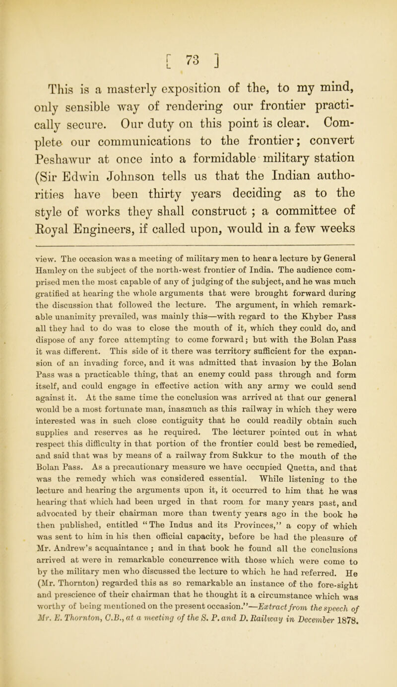 r This is a masterly exposition of the, to my mind, only sensible way of rendering our frontier practi- cally secure. Our duty on this point is clear. Com- plete our communications to the frontier; convert Peshawur at once into a formidable military station (Sir Edwin Johnson tells us that the Indian autho- rities have been thirty years deciding as to the style of works they shall construct ; a committee of Eoyal Engineers, if called upon, would in a few weeks view. The occasion was a meeting of military men to hear a lecture by General Hamleyon the subject of the north-west frontier of India. The audience com- prised men the most capable of any of judging of the subject, and he was much gratified at hearing the whole arguments that were brought forward during the discussion that followed the lecture. The argument, in which remark- able unanimity prevailed, was mainly this—with I'egard to the Khyber Pass all they had to do was to close the mouth of it, which they could do, and dispose of any force attempting to come forward; but with the Bolan Pass it was different. This side of it there was territory sufficient for the expan- sion of an invading force, and it was admitted that invasion by the Bolan Pass was a practicable thing, that an enemy could pass through and form itself, and could engage in effective action with any army we could send against it. At the same time the conclusion was arrived at that our general would be a most fortunate man, inasmuch as this railway in which they were interested was in such close contiguity that he could readily obtain such supplies and reserves as he required. The lecturer pointed out in what respect this difficulty in that portion of the frontier could best be remedied, and said that was by means of a railway from Sukkur to the mouth of the Bolan Pass. As a precautionary measure we have occupied Quetta, and that was the remedy which was considered essential. While listening to the lecture and hearing the arguments upon it, it occurred to him that he was hearing that which had been urged in that room for many years past, and advocated by their chairman more than twenty years ago in the book he then published, entitled “The Indus and its Provinces,” a copy of which was sent to him in his then official capacity, before be had the pleasure of Mr. Andrew’s acquaintance ; and in that book he found all the conclusions arrived at were in remarkable concurrence with those which were come to by the military men who discussed the lecture to which he had referred. He (Mr. Thornton) regarded this as so remarkable an instance of the fore-sight and prescience of their chairman that he thought it a circumstance which was worthy of being mentioned on the present occasion.”—Extract from the speech of Mr. E. Thornton, C.B., at a meeting of the S. P. and D. Railway in December 1878.