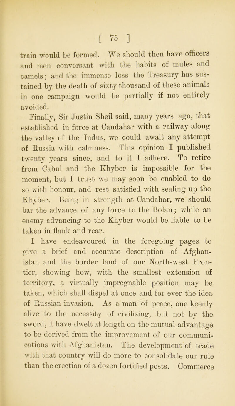 train would be formed. We should then have officers and men conversant with the habits of mules and camels; and the immense loss the Treasury has sus- tained by the death of sixty thousand of these animals in one campaign would be partially if not entirely avoided. Finally, Sir Justin Sheil said, many years ago, that established in force at Candahar with a railway along the valley of the Indus, we could await any attempt of Russia with calmness. This opinion I published twenty years since, and to it I adhere. To retire from Cabul and the Khyber is impossible for the moment, but I trust we may soon be enabled to do so with honour, and rest satisfied with sealing up the Khyber. Being in strength at Candahar, we should bar the advance of any force to the Bolan; while an enemy advancing to the Khyber would be liable to be taken in flank and rear. I have endeavoured in the foregoing pages to give a brief and accurate description of Afghan- istan and the border land of our North-west Fron- tier, showing how, with the smallest extension of territory, a virtually impregnable position may be taken, which shall dispel at once and for ever the idea of Russian invasion. As a man of peace, one keenly alive to the necessity of civilising, but not by the sword, I have dwelt at length on the mutual advantage to be derived from the improvement of our communi- cations with Afghanistan. The development of trade with that country will do more to consolidate our rule than the erection of a dozen fortified posts. Commerce