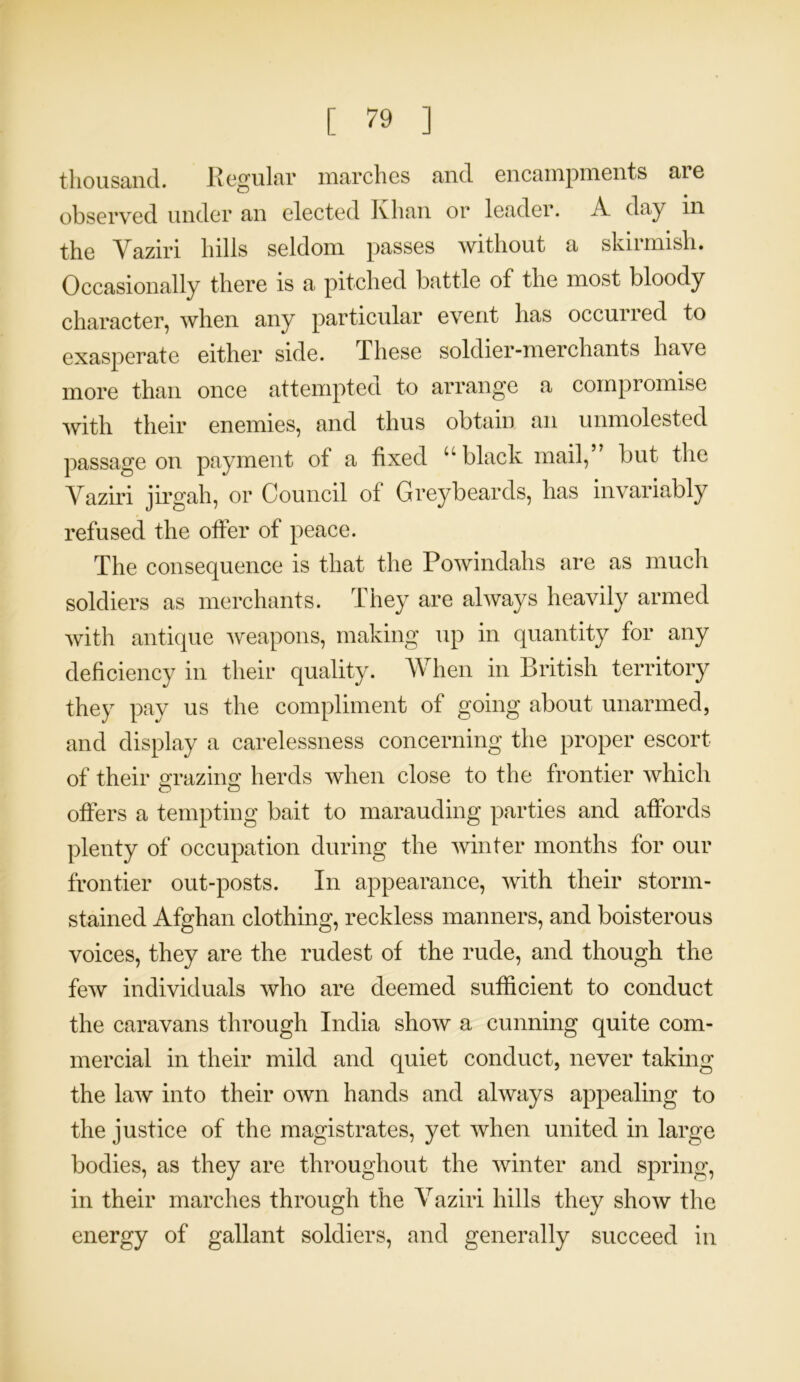 thousand. Regular marches and encampments are observed under an elected Khan or leader. A day in the Yaziri hills seldom passes without a sknmish. Occasionally there is a pitched battle of the most bloody character, when any particular event has occurred to exasperate either side. These soldier-merchants have more than once attempted to arrange a compromise with their enemies, and thus obtain an unmolested passage on payment of a fixed “black mail,” but the Yaziri jirgah, or Council of Greybeards, has invariably refused the offer of peace. The consequence is that the Powindahs are as much soldiers as merchants. They are always heavily armed with antique weapons, making up in quantity for any deficiency in their quality. When in British territory they pay us the compliment of going about unarmed, and display a carelessness concerning the proper escort of their grazing herds when close to the frontier which offers a tempting bait to marauding parties and affords plenty of occupation during the winter months for our frontier out-posts. In appearance, with their storm- stained Afghan clothing, reckless manners, and boisterous voices, they are the rudest of the rude, and though the few individuals who are deemed sufficient to conduct the caravans through India show a cunning quite com- mercial in their mild and quiet conduct, never taking the law into their own hands and always appealing to the justice of the magistrates, yet when united in large bodies, as they are throughout the winter and spring, in their marches through the Yaziri hills they show the energy of gallant soldiers, and generally succeed in
