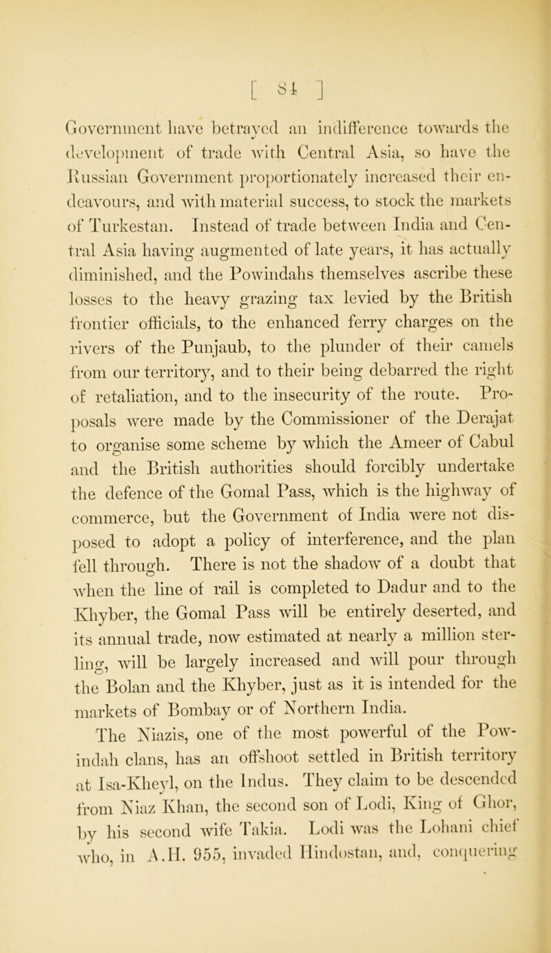 8-Jt Government have betravecl an indifference towards the %/ development of trade with Central Asia, so have the Russian Government proportionately increased their en- deavours, and with material success, to stock the markets of Turkestan. Instead of trade between India and Cen- tral Asia having augmented of late years, it has actually diminished, and the Powindahs themselves ascribe these losses to the heavy grazing tax levied by the British frontier officials, to the enhanced ferry charges on the rivers of the Punjaub, to the plunder of their camels from our territory, and to their being debarred the right of retaliation, and to the insecurity of the route. Pro- posals were made by the Commissioner of the Derajat to organise some scheme by which the Ameer of Cabul and the British authorities should forcibly undertake the defence of the Gornal Pass, which is the highway of commerce, but the Government of India were not dis- posed to adopt a policy of interference, and the plan fell through. There is not the shadow of a doubt that when the line of rail is completed to Dadur and to the Khyber, the Gornal Pass will be entirely deserted, and its annual trade, now estimated at nearly a million ster- ling will be largely increased and will pour through the Bolan and the Khyber, just as it is intended for the markets of Bombay or of Northern India. The Niazis, one of the most powerful of the Pow- indah clans, has an offshoot settled in British territory at Isa-Kheyl, on the Indus. They claim to be descended from Niaz Khan, the second son of Lodi, King of Glior, by his second wife Takia. Lodi was who, in A.li. 955, invaded Hindostan, the Lohani chief and, conquering
