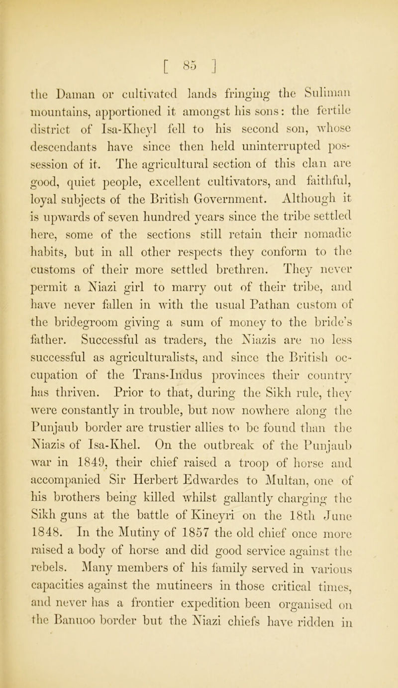 the Daman or cultivated lands fringing the Sulimnn mountains, apportioned it amongst his sons: the fertile district of Isa-Kheyl fell to his second son, whose descendants have since then held uninterrupted pos- session of it. The agricultural section of this clan are good, quiet people, excellent cultivators, and faithful, loyal subjects of the British Government. Although it is upwards of seven hundred years since the tribe settled here, some of the sections still retain their nomadic habits, but in all other respects they conform to the customs of their more settled brethren. They never permit a Niazi girl to marry out of their tribe, and have never fallen in with the usual Pathan custom of the bridegroom giving a sum of money to the bride’s father. Successful as traders, the Niazis are no less successful as agriculturalists, and since the British oc- cupation of the Trans-Indus provinces their country has thriven. Prior to that, during the Sikh rule, they were constantly in trouble, but now nowhere along the Punjaub border are trustier allies to be found than the Niazis of Isa-Khel. On the outbreak of the Punjaub war in 1849, their chief raised a troop of horse and accompanied Sir Herbert Edwardes to Multan, one of his brothers being killed whilst gallantly charging the Sikh guns at the battle of Kineyri on the 18th June 1848. In the Mutiny of 1857 the old chief once more raised a body of horse and did good service against the rebels. Many members of his family served in various capacities against the mutineers in those critical times, and never has a frontier expedition been organised on the Banuoo border but the Niazi chiefs have ridden in