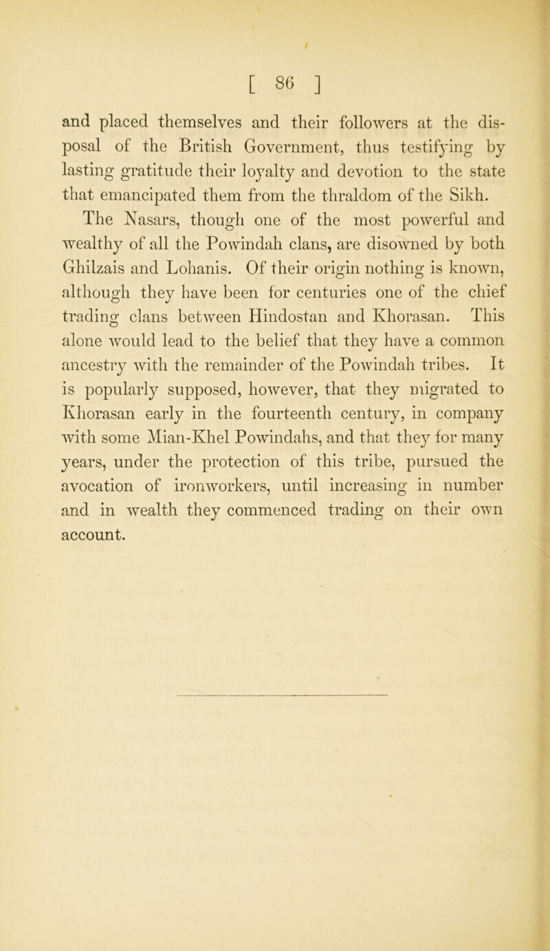 and placed themselves and their followers at the dis- posal of the British Government, thus testifying by lasting gratitude their lo}Talty and devotion to the state that emancipated them from the thraldom of the Sikh. The Nasars, though one of the most powerful and wealthy of all the Powindah clans, are disowned by both Ghilzais and Lohanis. Of their origin nothing is known, although they have been for centuries one of the chief trading clans between Hindostan and Khorasan. This alone would lead to the belief that they have a common ancestry with the remainder of the Powindah tribes. It is popularly supposed, however, that they migrated to Khorasan early in the fourteenth century, in company with some Mian-Khel Powindahs, and that they for many years, under the protection of this tribe, pursued the avocation of ironworkers, until increasing in number and in wealth they commenced trading on their own account.