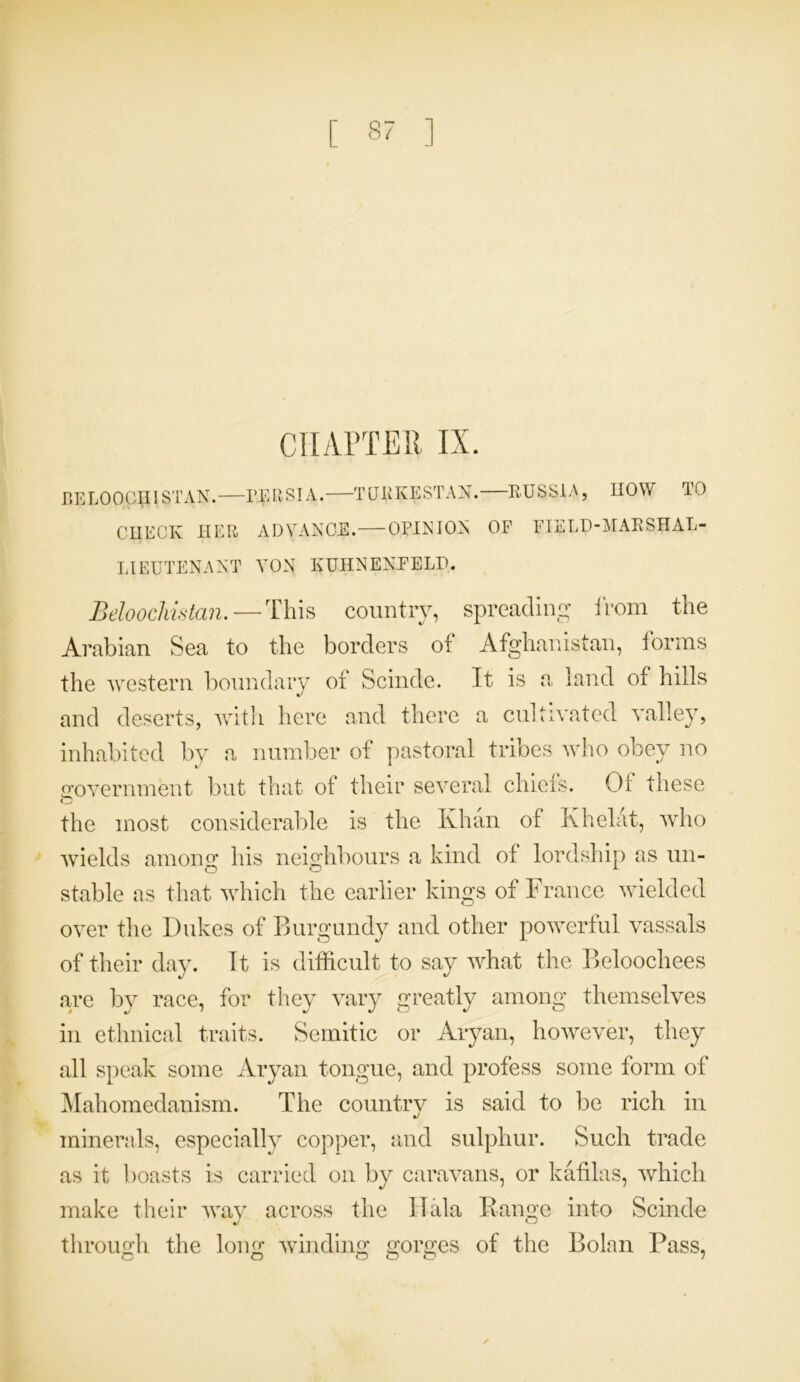 CHAPTER IX. BELOOGp I STAN. PERSIA. TURKESTAN. RUSSIA, HOW TO CHECK HER ADVANCE. OPINION OE FIELD-MARSHAL- LIEUTENANT YON KUHNENFELP. Beloochistan. — This country, spreading from the Arabian Sea to the borders of Afghanistan, forms the western boundary of Scinde. It is a land of hills and deserts, with here and there a cultivated valley, inhabited by a number of pastoral tribes who obey no government but that of their several chiefs. Of these the most considerable is the Khan of Khelat, who wields among his neighbours a kind of lordship as un- stable as that which the earlier kings of France wielded over the Dukes of Burgundy and other powerful vassals of their day. It is difficult to say what the Beloochees are by race, for they vary greatly among themselves in ethnical traits. Semitic or Aryan, however, they all speak some Aryan tongue, and profess some form of Mahomedanism. The country is said to be rich in minerals, especially copper, and sulphur. Such trade as it boasts is carried on by caravans, or kafilas, which make their way across the IIala Range into Scinde through the long winding gorges of the Bolan Pass, O O © o o 7 ✓