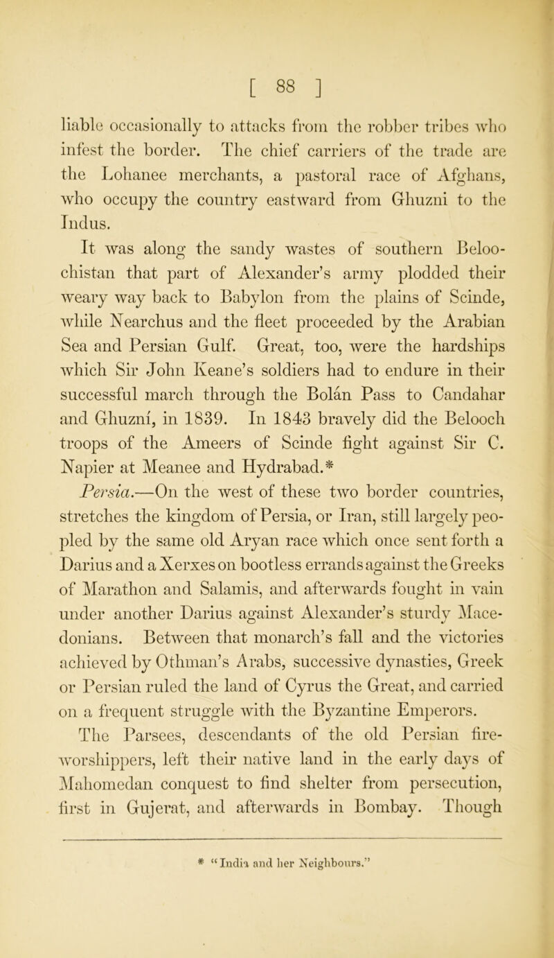 liable occasionally to attacks from the robber tribes who infest the border. The chief carriers of the trade are the Lohanee merchants, a pastoral race of Afghans, who occupy the country eastward from Ghuzni to the Indus. It was along the sandy wastes of southern Beloo- chistan that part of Alexander’s army plodded their weary way back to Babylon from the plains of Scinde, while Nearchus and the fleet proceeded by the Arabian Sea and Persian Gulf. Great, too, were the hardships which Sir John Keane’s soldiers had to endure in their successful march through the Bolan Pass to Candahar and Ghuzni, in 1839. In 1843 bravely did the Beloocli troops of the Ameers of Scinde tight against Sir C. Napier at Meanee and Ilydrabad. * Persia.—On the west of these two border countries, stretches the kingdom of Persia, or Iran, still largely peo- pled by the same old Aryan race which once sent forth a Darius and a Xerxes on bootless errands against the Greeks of Marathon and Salamis, and afterwards fought in vain under another Darius against Alexander’s sturdy Mace- donians. Between that monarch’s fall and the victories achieved by Othman’s Arabs, successive dynasties, Greek or Persian ruled the land of Cyrus the Great, and carried on a frequent struggle with the Byzantine Emperors. The Parsees, descendants of the old Persian fire- worshippers, left their native land in the early days of Mahomedan conquest to find shelter from persecution, first in Gujerat, and afterwards in Bombay. Though * “India and her Neighbours.'’