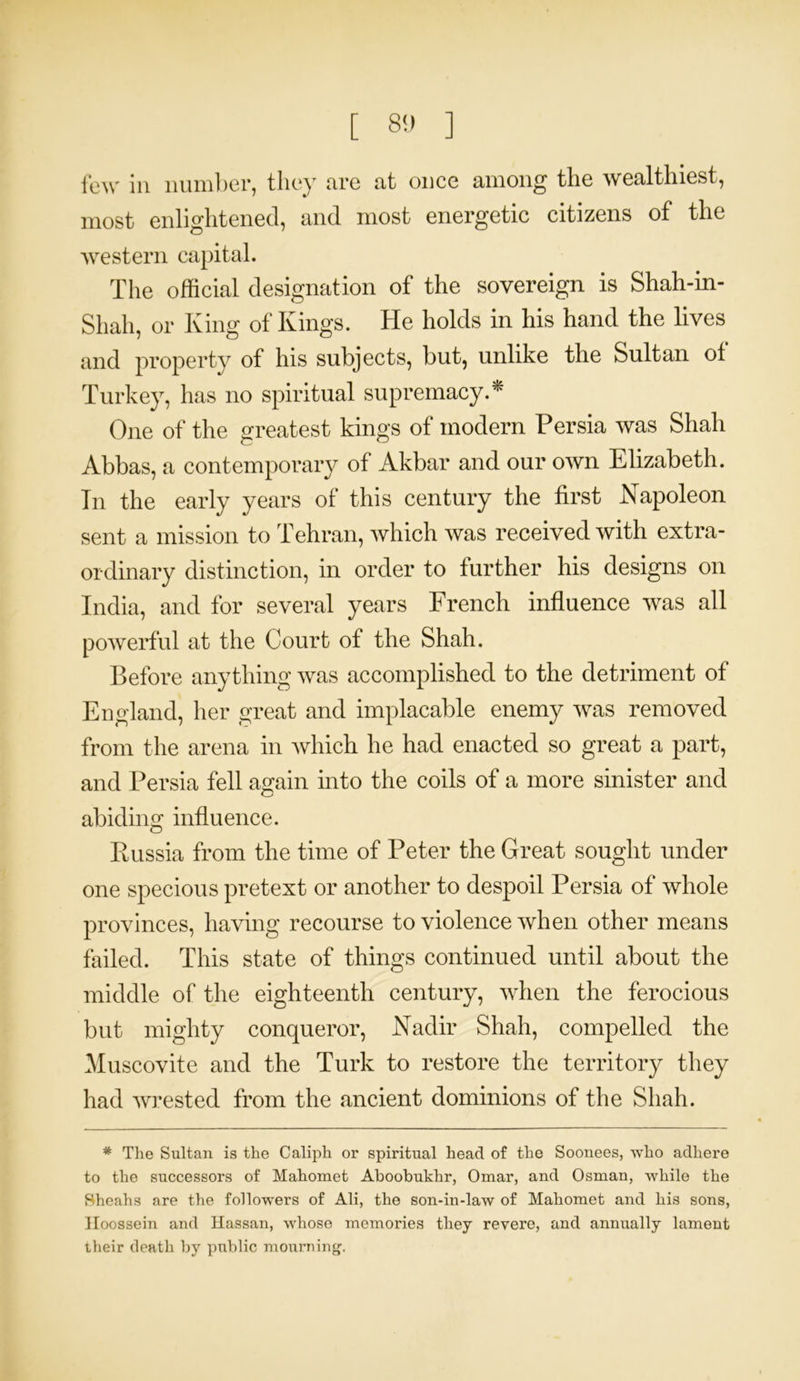 few in number, they are at once among the wealthiest, most enlightened, and most energetic citizens of the western capital. The official designation of the sovereign is Shah-in- Shah, or King of Kings. He holds in his hand the lives and property of his subjects, but, unlike the Sultan of Turkey, has no spiritual supremacy.* One of the greatest kings of modem Persia was Shah Abbas, a contemporary of Akbar and our own Elizabeth. Tn the early years of this century the first Napoleon sent a mission to Tehran, which was received with extra- ordinary distinction, in order to further his designs on India, and for several years French influence was all powerful at the Court of the Shah. Before anything was accomplished to the detriment of England, her great and implacable enemy was removed from the arena in which he had enacted so great a part, and Persia fell again into the coils of a more sinister and abiding influence. Russia from the time of Peter the Great sought under one specious pretext or another to despoil Persia of whole provinces, having recourse to violence when other means failed. This state of things continued until about the middle of the eighteenth century, when the ferocious but mighty conqueror, Nadir Shah, compelled the Muscovite and the Turk to restore the territory they had wrested from the ancient dominions of the Shah. * The Sultan is the Caliph or spiritual head of the Soonees, who adhere to the successors of Mahomet Aboobukhr, Omar, and Osman, while the Sheahs are the followers of Ali, the son-in-law of Mahomet and his sons, Koossein and Hassan, whose memories they revere, and annually lameut their death by public mourning.