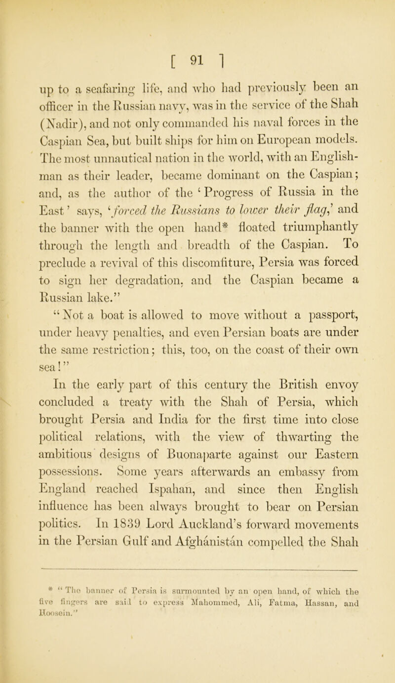 up to a seafaring life, and who had previously been an officer in the Russian navy, was in the service of the Shah (Nadir), and not only commanded his naval forces in the Caspian Sea, but built ships for him on European models. The most unnautical nation in the world, with an English- man as their leader, became dominant on the Caspian; and, as the author of the c Progress of Russia in the East ’ says, 4 forced the Russians to lower tlieir flag, and the banner with the open hand* floated triumphantly through the length and breadth of the Caspian. To preclude a revival of this discomfiture, Persia was forced to sign her degradation, and the Caspian became a Russian lake.” “Not a boat is allowed to move without a passport, under heavy penalties, and even Persian boats are under the same restriction; this, too, on the coast of their own sea!” In the early part of this century the British envoy concluded a treaty with the Shah of Persia, which brought Persia and India for the first time into close political relations, with the view of thwarting the ambitious designs of Buonaparte against our Eastern possessions. Some years afterwards an embassy from England reached Ispahan, and since then English influence has been always brought to bear on Persian politics. In 1839 Lord Auckland’s forward movements in the Persian Gulf and Afghanistan compelled the Shah * “ The banner of Persia is surmounted by an open band, of which the five fingers are said to express Mahommed, Ali, Fatma, Hassan, and Hoosein.”