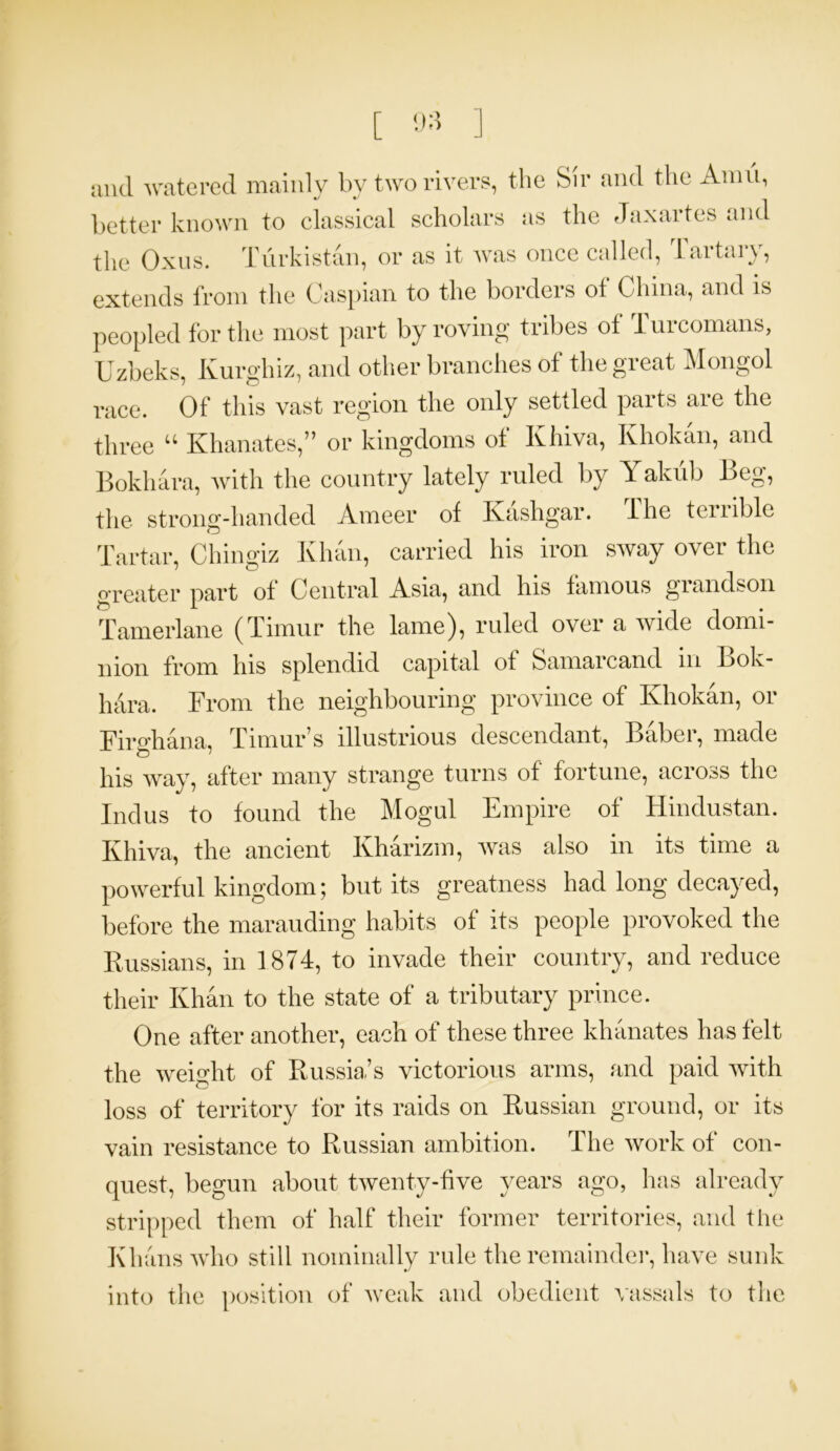 [ ] and watered mainly by two rivers, the Sir and the Amu, better known to classical scholars as the Jaxartes and the Oxus. Turkistan, or as it was once called, Tartary, extends from the Caspian to the borders of China, and is peopled for the most part by roving tribes of Turcomans, Uzbeks, Kurghiz, and other branches of the great Mongol race. Of this vast region the only settled parts are the three “ Khanates,” or kingdoms of Khiva, Khokan, and Bokhara, with the country lately ruled by Yakub Beg, the strong-handed Ameer of Kashgar, f he temble Tartar, Chingiz Khan, carried his iron sway over the greater part of Central Asia, and his famous grandson Tamerlane (Timur the lame), ruled over a wide domi- nion from his splendid capital ot Samarcand in Bok- hara. From the neighbouring province of Khokan, or Firghana, Timur’s illustrious descendant, Baber, made his way, after many strange turns of fortune, across the Indus to found the Mogul Empire of Hindustan. Khiva, the ancient Kharizm, was also in its time a powerful kingdom; but its greatness had long decayed, before the marauding habits of its people provoked the Russians, in 1874, to invade their country, and reduce their Khan to the state of a tributary prince. One after another, each of these three khanates has felt the weight of Russia’s victorious arms, and paid with loss of territory for its raids on Russian ground, or its vain resistance to Russian ambition. The work of con- quest, begun about twenty-five years ago, has already stripped them of half their former territories, and the Khans who still nominally rule the remainder, have sunk into the position of weak and obedient vassals to the