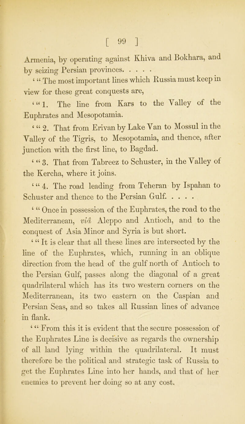 Armenia, by operating against Khiva and Bokhara, and by seizing Persian provinces 4 44 The most important lines which Russia must keep in view for these great conquests are, 4 u 1. The line from Kars to the Valley of the Euphrates and Mesopotamia. ‘44 2. That from Erivan by Lake Van to Mossul in the Valley of the Tigris, to Mesopotamia, and thence, after junction with the first line, to Bagdad. 4 44 3. That from Tabreez to Schuster, in the Valley of the Kercha, where it joins. 4 44 4. The road leading from Teheran by Ispahan to Schuster and thence to the Persian Gulf. .... 4 44 Once in possession of the Euphrates, the road to the Mediterranean, via Aleppo and Antioch, and to the conquest of Asia Minor and Syria is but short. 4 44 It is clear that all these lines are intersected by the line of the Euphrates, which, running in an oblique direction from the head of the gulf north of Antioch to the Persian Gulf, passes along the diagonal of a great quadrilateral which has its two western corners on the Mediterranean, its two eastern on the Caspian and Persian Seas, and so takes all Russian lines of advance in flank. 4 4 4 From this it is evident that the secure possession of the Euphrates Line is decisive as regards the ownership of all land lying within the quadrilateral. It must therefore be the political and strategic task of Russia to get the Euphrates Line into her hands, and that of her enemies to prevent her doing so at any cost.