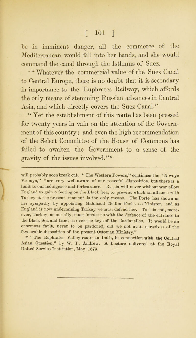 be in imminent danger, all the commerce of the Mediterranean would fall into her hands, and she would command the canal through the Isthmus of Suez. 4 44 Whatever the commercial value of the Suez Canal to Central Europe, there is no doubt that it is secondary in importance to the Euphrates Railway, which affords the only means of stemming Russian advances in Central Asia, and which directly covers the Suez Canal.” u Yet the establishment of this route has been pressed for twenty years in vain on the attention of the Govern- ment of this country; and even the high recommendation of the Select Committee of the House of Commons has failed to awaken the Government to a sense of the gravity of the issues involved.”* will probably soon break out. “ The Western Powers,” continues the “ Novoye Vremya,” “are very well aware of our peaceful disposition, but there is a limit to our indulgence and forbearance. Russia will never without war allow England to gain a footing on the Black Sea, to prevent which an alliance with Turkey at the present moment is the only means. The Porte has shown us her sympathy by appointing Mahmoud Nedim Pasha as Minister, and as England is now undermining Turkey we must defend her. To this end, more- over, Turkey, as our ally, must intrust us with the defence of the entrance to the Black Sea and hand us over the keys of the Dardanelles. It would be an enormous fault, never to be pardoned, did we not avail ourselves of the favourable disposition of the present Ottoman Ministry.” * “ The Euphrates Valley route to India, in connection with the Central Asian Question,” by W. P. Andrew. A Lecture delivered at the Royal United Service Institution, May, 1873.