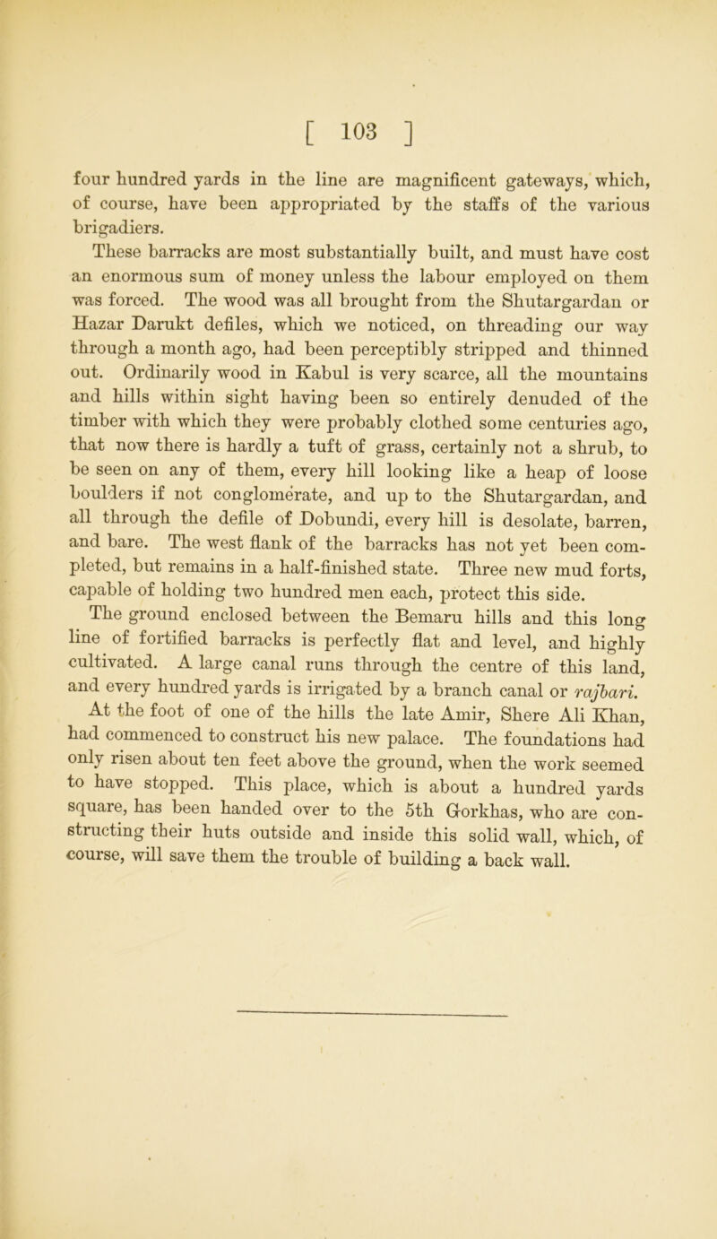 four hundred yards in the line are magnificent gateways, which, of course, have been appropriated by the staffs of the various brigadiers. These barracks are most substantially built, and must have cost an enormous sum of money unless the labour employed on them was forced. The wood was all brought from the Shutargardan or Hazar Darukt defiles, which we noticed, on threading our way through a month ago, had been perceptibly stripped and thinned out. Ordinarily wood in Kabul is very scarce, all the mountains and hills within sight having been so entirely denuded of the timber with which they were probably clothed some centuries ago, that now there is hardly a tuft of grass, certainly not a shrub, to be seen on any of them, every hill looking like a heap of loose boulders if not conglomerate, and up to the Shutargardan, and all through the defile of Dobundi, every hill is desolate, barren, and bare. The west flank of the barracks has not yet been com- pleted, but remains in a half-finished state. Three new mud forts, capable of holding two hundred men each, protect this side. The ground enclosed between the Bemaru hills and this long line of fortified barracks is perfectly flat and level, and highly cultivated. A large canal runs through the centre of this land, and every hundred yards is irrigated by a branch canal or rajbari. At the foot of one of the hills the late Amir, Shere Ali Khan, had commenced to construct his new palace. The foundations had only risen about ten feet above the ground, when the work seemed to have stopped. This place, which is about a hundred yards square, has been handed over to the 5th Gorkhas, who are con- structing their huts outside and inside this solid wall, which, of course, will save them the trouble of building a back wall.