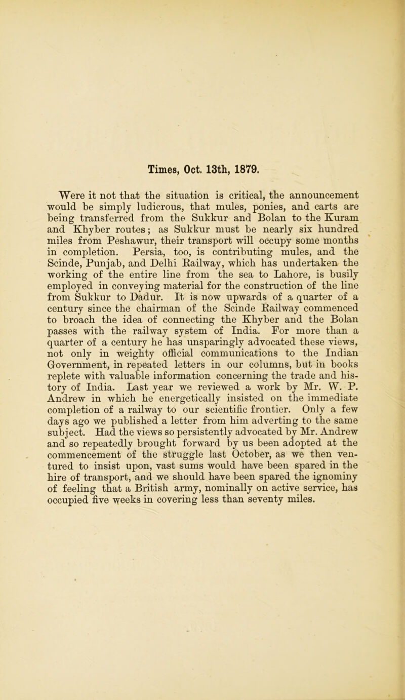 Times, Oct. 13th, 1879. Were it not that the situation is critical, the announcement would be simply ludicrous, that mules, ponies, and carts are being transferred from the Sukkur and Bolan to the Kuram and Khyber routes; as Sukkur must be nearly six hundred miles from Peshawur, their transport will occupy some months in completion. Persia, too, is contributing mules, and the Scinde, Punjab, and Delhi Railway, which has undertaken the working of the entire line from the sea to Lahore, is busily employed in conveying material for the construction of the line from Sukkur to Dadur. It is now upwards of a quarter of a century since the chairman of the Scinde Railway commenced to broach the idea of connecting the Khyber and the Bolan passes with the railway system of India. For more than a quarter of a century he has unsparingly advocated these views, not only in weighty official communications to the Indian Government, in repeated letters in our columns, but in books replete with valuable information concerning the trade and his- tory of India. Last year we reviewed a work by Mr. W. P. Andrew in which he energetically insisted on the immediate completion of a railway to our scientific frontier. Only a few days ago we published a letter from him adverting to the same subject. Had the views so persistently advocated by Mr. Andrew and so repeatedly brought forward by us been adopted at the commencement of the struggle last October, as we then ven- tured to insist upon, vast sums would have been spared in the hire of transport, and we should have been spared the ignominy of feeling that a British army, nominally on active service, has occupied five weeks in covering less than seventy miles.